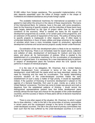 Speeches 1957-1965 Copyright © www.bhutto.org 55
$1,680 million from foreign assistance. The successful implementation of the
plan depends essentially upon the inflow of foreign capital in the shape of
multilateral and bilateral assistance and private foreign capital.
The available institutional machinery for international co-operation is not
geared to meet either the amount or the nature of these requirements. The loans
of the International Bank, for instance, have in the past, with some exceptions,
been for the financing of specific projects, and the maturities of these loans have
been largely determined by the type of project rather than by the overall
conditions of the economy. What is needed are loans for the support of
development programmes as a whole, or for certain parts of the programme, and
an extension of the period of repayment of the loans. The policy of linking loans
to specific projects is inadequate in other respects also. It often leads to
unintended distortions in favor of basic utilities and large schemes to the neglect
of activities which have a more immediate impact on production; agricultural
development schemes and social service projects usually remain under-financed.
Co-ordination of the new development plans is likely to be as important a
task as their financing. There is an immediate need for expert advice, collection
and collation of data, development of techniques for medium and long term
plans, and above all, for harmonization of policies. What is needed is the
establishment of a consultative machinery for the co-ordination of development
plans on a regional basis. It is necessary for a new international body to perform
in respect of development plans the functions which the U.N. special fund
performs in respect of individual projects.
It is the view of my delegation, Mr. Chairman, that a United Nations
Capital Development Fund, conceived in terms of the new plans for
development, could fulfill both the needs which we have described, namely, the
need for financing and the need for co-ordination. The rapidly deteriorating
economic situation of the under-developed countries makes the early
establishment of such a body a matter of high priority. It would be regrettable,
indeed, if the question of financing of economic development it placed on the
agenda of e General Assembly, from year to year, merely as a salve to the
United Nations’ conscience. The time has come to break new ground and mark a
departure from the established patterns of thinking. I would remind the
distinguished representatives present here that these development plans
embody almost the last hope and chance for the peoples of the under-developed
countries, and the success or failure of these plans will be of decisive importance
to all of us.
There is one other aspect of the situation. Mr. Chairman, to which I would
like to draw attention. I refer to the fall in the price-index of primary commodities
in recent years and the consequent change in the terms of trade against the
under-developed countries. The fall in the price level of primary commodities has
been such that the loss suffered by the under-developed countries is in some
 