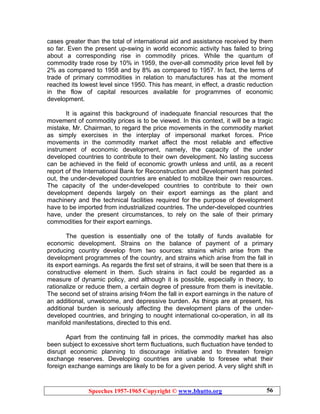 Speeches 1957-1965 Copyright © www.bhutto.org 56
cases greater than the total of international aid and assistance received by them
so far. Even the present up-swing in world economic activity has failed to bring
about a corresponding rise in commodity prices. While the quantum of
commodity trade rose by 10% in 1959, the over-all commodity price level fell by
2% as compared to 1958 and by 8% as compared to 1957. In fact, the terms of
trade of primary commodities in relation to manufactures has at the moment
reached its lowest level since 1950. This has meant, in effect, a drastic reduction
in the flow of capital resources available for programmes of economic
development.
It is against this background of inadequate financial resources that the
movement of commodity prices is to be viewed. In this context, it will be a tragic
mistake, Mr. Chairman, to regard the price movements in the commodity market
as simply exercises in the interplay of impersonal market forces. Price
movements in the commodity market affect the most reliable and effective
instrument of economic development, namely, the capacity of the under
developed countries to contribute to their own development. No lasting success
can be achieved in the field of economic growth unless and until, as a recent
report of the International Bank for Reconstruction and Development has pointed
out, the under-developed countries are enabled to mobilize their own resources.
The capacity of the under-developed countries to contribute to their own
development depends largely on their export earnings as the plant and
machinery and the technical facilities required for the purpose of development
have to be imported from industrialized countries. The under-developed countries
have, under the present circumstances, to rely on the sale of their primary
commodities for their export earnings.
The question is essentially one of the totally of funds available for
economic development. Strains on the balance of payment of a primary
producing country develop from two sources: strains which arise from the
development programmes of the country, and strains which arise from the fall in
its export earnings. As regards the first set of strains, it will be seen that there is a
constructive element in them. Such strains in fact could be regarded as a
measure of dynamic policy, and although it is possible, especially in theory, to
rationalize or reduce them, a certain degree of pressure from them is inevitable.
The second set of strains arising fr4om the fall in export earnings in the nature of
an additional, unwelcome, and depressive burden. As things are at present, his
additional burden is seriously affecting the development plans of the under-
developed countries, and bringing to nought international co-operation, in all its
manifold manifestations, directed to this end.
Apart from the continuing fall in prices, the commodity market has also
been subject to excessive short term fluctuations, such fluctuation have tended to
disrupt economic planning to discourage initiative and to threaten foreign
exchange reserves. Developing countries are unable to foresee what their
foreign exchange earnings are likely to be for a given period. A very slight shift in
 