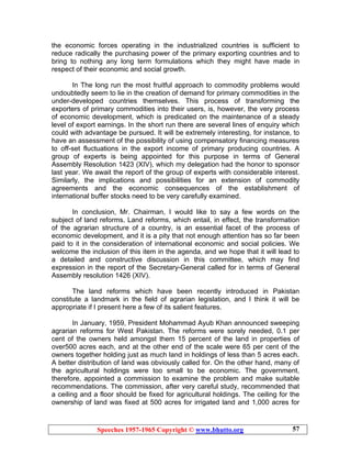 Speeches 1957-1965 Copyright © www.bhutto.org 57
the economic forces operating in the industrialized countries is sufficient to
reduce radically the purchasing power of the primary exporting countries and to
bring to nothing any long term formulations which they might have made in
respect of their economic and social growth.
In The long run the most fruitful approach to commodity problems would
undoubtedly seem to lie in the creation of demand for primary commodities in the
under-developed countries themselves. This process of transforming the
exporters of primary commodities into their users, is, however, the very process
of economic development, which is predicated on the maintenance of a steady
level of export earnings. In the short run there are several lines of enquiry which
could with advantage be pursued. It will be extremely interesting, for instance, to
have an assessment of the possibility of using compensatory financing measures
to off-set fluctuations in the export income of primary producing countries. A
group of experts is being appointed for this purpose in terms of General
Assembly Resolution 1423 (XIV), which my delegation had the honor to sponsor
last year. We await the report of the group of experts with considerable interest.
Similarly, the implications and possibilities for an extension of commodity
agreements and the economic consequences of the establishment of
international buffer stocks need to be very carefully examined.
In conclusion, Mr. Chairman, I would like to say a few words on the
subject of land reforms. Land reforms, which entail, in effect, the transformation
of the agrarian structure of a country, is an essential facet of the process of
economic development, and it is a pity that not enough attention has so far been
paid to it in the consideration of international economic and social policies. We
welcome the inclusion of this item in the agenda, and we hope that it will lead to
a detailed and constructive discussion in this committee, which may find
expression in the report of the Secretary-General called for in terms of General
Assembly resolution 1426 (XIV).
The land reforms which have been recently introduced in Pakistan
constitute a landmark in the field of agrarian legislation, and I think it will be
appropriate if I present here a few of its salient features.
In January, 1959, President Mohammad Ayub Khan announced sweeping
agrarian reforms for West Pakistan. The reforms were sorely needed, 0.1 per
cent of the owners held amongst them 15 percent of the land in properties of
over500 acres each, and at the other end of the scale were 65 per cent of the
owners together holding just as much land in holdings of less than 5 acres each.
A better distribution of land was obviously called for. On the other hand, many of
the agricultural holdings were too small to be economic. The government,
therefore, appointed a commission to examine the problem and make suitable
recommendations. The commission, after very careful study, recommended that
a ceiling and a floor should be fixed for agricultural holdings. The ceiling for the
ownership of land was fixed at 500 acres for irrigated land and 1,000 acres for
 