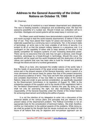 Speeches 1957-1965 Copyright © www.bhutto.org 59
Address to the General Assembly of the United
Nations on October 19, 1960
Mr. Chairman,
The survival of mankind is a race between disarmament and catastrophe.
The race is heading towards a dangerous and accelerating crisis. We face the
awesome possibility of a nuclear war. Should it break out, civilization will be in
shambles. Ideologies and social systems will be swept away in common ruin.
For fifteen years world leaders have demonstrated a signal lack of political
and moral courage to lead the world towards disarmament, to deliver it from the
fear of war. They have placed their hopes for peace and security in a nuclear
stalemate supported by a continuing race in armaments. Yet, in the present state
of technology, an arms race is the most unstable of all forms of security. It is
evident to all of us that the present military balance is a precarious one. It is
contingent on the capability of either side to keep abreast of the other in the
deadly competition for weapons systems of ever increasing destructive power.
There can be no assurance that one side may not gain a decisive, even though
transitory, advantage by a break-through in technology. Should this occur, the
equilibrium will be upset and the world threatened with the destruction of all the
values and systems that man has been able to build for himself and posterity
through the blood and toil of a hundred generations.
Many of us here, who represent the smaller nations of the world, take it
that the heads of governments of the great armed powers, who have taken an
active part in the present session of the General Assembly, came in search of a
more permanent and secure basis for peace than that of the present temporary
and precarious balance of terror. They have set forth their proposals for general
and complete disarmament. It has now fallen to member states of the United
Nations, large and small, to give earnest consideration, as specifically requested
by the Disarmament Commission in its resolution of August 19, 1960, to the
substantive aspects of this question and to the results of the negotiations held in
the Ten-Nation Disarmament Committee in Geneva this year. By doing so, we
shall not only be exercising the right, but also discharging the directed
responsibility, of the General Assembly under the Charter of the United Nations
for achieving disarmament and fortifying the edifice of peace.
It is not the intention of my delegation to enter into a discussion of the
technical details of the various plans and principles that are relevant to the
present status of the disarmament problem. The Political Committee is not an
appropriate body for the consideration of technical matters,. We shall, therefore,
confine our intervention to the political aspects of the problems. While doing so,
we shall be guided by the thought that the issues involved are so fateful for the
future of all nations that only an objective and non-partisan approach can do
 