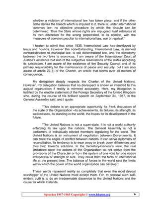 Speeches 1957-1965 Copyright © www.bhutto.org 6
whether a violation of international law has taken place, and if the other
State denies the breach which is imputed to it, there is, under international
common law, no objective procedure by which the dispute can be
determined. Thus the State whose rights are impugned itself retaliates at
its own discretion for the wrong perpetrated, in its opinion, with the
measures of coercion peculiar to international law, war or reprisal.”
I hasten to admit that since 1935, International Law has developed by
leaps and hounds. However this notwithstanding, International Law, in marked
contradistinction to municipal law, is still decentralized law, and the dichotomy
between the two laws is enormous. I am aware of the International Court of
Justice’s existence but also of the subjective reservations of the states accepting
its jurisdiction. I am aware of the existence of the Security Council and of its
primary responsibility for the maintenance of peace and security, but I am also
aware of article 27(3) of the Charter, an article that looms over all matters of
consequence.
My delegation deeply respects the Charter of the United Nations.
However, my delegation believes that no disrespect is shown or intended to this
august organization if reality is mirrored accurately. Here, my delegation is
fortified by the erudite statement of the Foreign Secretary of the United Kingdom
who, during the course of his brilliant speech on September 24, 1957, in the
General Assembly said, and I quote:
“This debate is an appropriate opportunity for frank discussion of
the state of the Organization –its achievements, its failures, its strength, its
weaknesses, its standing in the world, the hopes for its development in the
future.
“The United Nations is not a super-state. It is not a world authority
enforcing its law upon the nations. The General Assembly is not a
parliament of individually elected members legislating for the world. The
United Nations is an instrument of negotiation between Governments. It
can blunt the edges of conflict between nations. It can serve diplomacy of
reconciliation. Its tendency is to wear away or break down differences and
thus help towards solutions. In the Secretary-General’s view, the real
limitations upon the actions of the Organization do not derive from the
provisions of the Character or from the system of one vote for one nation
irrespective of strength or size. They result from the facts of international
life at the present time. The balance of forces in the world sets the limits
within which the power of the world organization can develop.”
These words represent reality so completely that even the most devout
worshipper of the United Nations must accept them. For, to conceal such self-
evident truth is to do an irredeemable disservice to the United Nations and the
cause for which it stands.
 