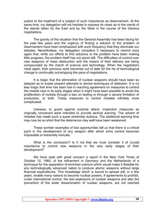 Speeches 1957-1965 Copyright © www.bhutto.org 60
justice to the treatment of a subject of such importance as disarmament. At the
same time, my delegation will not hesitate to express its views as to the merits of
the stands taken by the East and by the West in the course of the Geneva
negotiations.
The gravity of the situation that the General Assembly has been facing for
the past few years and the urgency of finding a solution to the problem of
disarmament have been emphasized with such frequency that they dominate our
debates. Nevertheless, my delegation considers it necessary to remind once
again that, while our efforts to find solutions to the problem have been making
little progress, the problem itself has not stood still. The difficulties of control over
new weapons of mass destruction and the means of their delivery are being
compounded by the march of science and technology. When the negotiators
meet again, their previous work becomes out of date for the rte of technological
change is continually out-stripping the pace of negotiations.
It is tragic that the elimination of nuclear weapons should have been so
delayed as to evade present attempts to devise techniques of detection. It is no
less tragic that time has been lost in reaching agreement on measures to control
the missile race in its early stages when it might have been possible to arrest the
proliferation of rockets through a ban on testing or through a severe limitation of
production, or both. Today measures to control missiles infinitely more
complicated.
Likewise, to guard against surprise attack, inspection measures as
originally conceived were intended to provide tactical warning. The advent of
missiles has made such a quest extremely dubious. The additional warning time
may now be so short that the deterrence may well have been weakened.
These somber examples of lost opportunities tell us that there is a critical
point in the development of any weapon after which arms control becomes
impossible or extremely intricate.
What is the conclusion? Is it not that we must consider it of crucial
importance to control new weapons in the very early stages of their
development?
We have read with great concern a report in the New York Times of
October 12, 1960, of the refinement in Germany and the Netherlands of a
technique for the separation of enriched uranium which would make it feasible for
any technologically advanced nation to produce atomic weapons without large
financial expenditures. This knowledge which is bound to spread will, in a few
years, enable many nations to become nuclear powers. If agreements to prohibit,
under international control, the test explosions of nuclear weapons and also the
prevention of the wider dissemination of nuclear weapons, are not reached
 