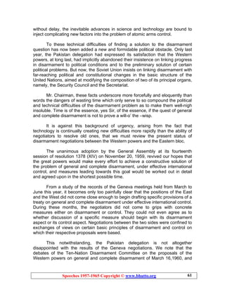 Speeches 1957-1965 Copyright © www.bhutto.org 61
without delay, the inevitable advances in science and technology are bound to
inject complicating new factors into the problem of atomic arms control.
To these technical difficulties of finding a solution to the disarmament
question has now been added a new and formidable political obstacle. Only last
year, the Pakistan delegation had expressed its satisfaction that the Western
powers, at long last, had implicitly abandoned their insistence on linking progress
in disarmament to political conditions and to the preliminary solution of certain
political problems. But now, the Soviet Union insists on linking disarmament with
far-reaching political and constitutional changes in the basic structure of the
United Nations, aimed at modifying the composition of two of its principal organs,
namely, the Security Council and the Secretariat.
Mr. Chairman, these facts underscore more forcefully and eloquently than
words the dangers of wasting time which only serve to so compound the political
and technical difficulties of the disarmament problem as to make them well-nigh
insoluble. Time is of the essence, yes Sir, of the essence, if the quest of general
and complete disarmament is not to prove a will-o’ the –wisp.
It is against this background of urgency, arising from the fact that
technology is continually creating new difficulties more rapidly than the ability of
negotiators to resolve old ones, that we must review the present status of
disarmament negotiations between the Western powers and the Eastern bloc.
The unanimous adoption by the General Assembly at its fourteenth
session of resolution 1378 (XIV) on November 20, 1959, revived our hopes that
the great powers would make every effort to achieve a constructive solution of
the problem of general and complete disarmament, under effective international
control, and measures leading towards this goal would be worked out in detail
and agreed upon in the shortest possible time.
From a study of the records of the Geneva meetings held from March to
June this year, it becomes only too painfully clear that the positions of the East
and the West did not come close enough to begin drafting specific provisions of a
treaty on general and complete disarmament under effective international control.
During these months, the negotiators did not come to grips with concrete
measures either on disarmament or control. They could not even agree as to
whether discussion of a specific measure should begin with its disarmament
aspect or its control aspect. Negotiations between the two sides were confined to
exchanges of views on certain basic principles of disarmament and control on
which their respective proposals were based.
This notwithstanding, the Pakistan delegation is not altogether
disappointed with the results of the Geneva negotiations. We note that the
debates of the Ten-Nation Disarmament Committee on the proposals of the
Western powers on general and complete disarmament of March 16,1960, and
 