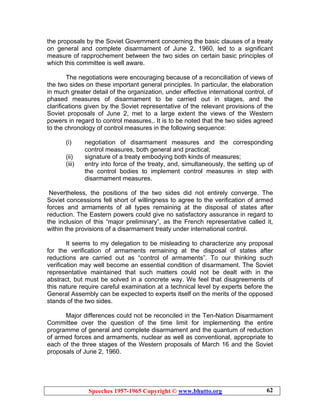 Speeches 1957-1965 Copyright © www.bhutto.org 62
the proposals by the Soviet Government concerning the basic clauses of a treaty
on general and complete disarmament of June 2, 1960, led to a significant
measure of rapprochement between the two sides on certain basic principles of
which this committee is well aware.
The negotiations were encouraging because of a reconciliation of views of
the two sides on these important general principles. In particular, the elaboration
in much greater detail of the organization, under effective international control, of
phased measures of disarmament to be carried out in stages, and the
clarifications given by the Soviet representative of the relevant provisions of the
Soviet proposals of June 2, met to a large extent the views of the Western
powers in regard to control measures,. It is to be noted that the two sides agreed
to the chronology of control measures in the following sequence:
(i) negotiation of disarmament measures and the corresponding
control measures, both general and practical;
(ii) signature of a treaty embodying both kinds of measures;
(iii) entry into force of the treaty, and, simultaneously, the setting up of
the control bodies to implement control measures in step with
disarmament measures.
Nevertheless, the positions of the two sides did not entirely converge. The
Soviet concessions fell short of willingness to agree to the verification of armed
forces and armaments of all types remaining at the disposal of states after
reduction. The Eastern powers could give no satisfactory assurance in regard to
the inclusion of this “major preliminary”, as the French representative called it,
within the provisions of a disarmament treaty under international control.
It seems to my delegation to be misleading to characterize any proposal
for the verification of armaments remaining at the disposal of states after
reductions are carried out as “control of armaments”. To our thinking such
verification may well become an essential condition of disarmament. The Soviet
representative maintained that such matters could not be dealt with in the
abstract, but must be solved in a concrete way. We feel that disagreements of
this nature require careful examination at a technical level by experts before the
General Assembly can be expected to experts itself on the merits of the opposed
stands of the two sides.
Major differences could not be reconciled in the Ten-Nation Disarmament
Committee over the question of the time limit for implementing the entire
programme of general and complete disarmament and the quantum of reduction
of armed forces and armaments, nuclear as well as conventional, appropriate to
each of the three stages of the Western proposals of March 16 and the Soviet
proposals of June 2, 1960.
 