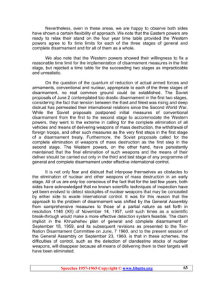 Speeches 1957-1965 Copyright © www.bhutto.org 63
Nevertheless, even in these areas, we are happy to observe both sides
have shown a certain flexibility of approach. We note that the Eastern powers are
ready to relax their stand on the four year time table provided the Western
powers agree to fix time limits for each of the three stages of general and
complete disarmament and for all of them as a whole.
We also note that the Western powers showed their willingness to fix a
reasonable time limit for the implementation of disarmament measures in the first
stage, but rejected a time table for the succeeding two stages as impracticable
and unrealistic.
On the question of the quantum of reduction of actual armed forces and
armaments, conventional and nuclear, appropriate to each of the three stages of
disarmament, no real common ground could be established. The Soviet
proposals of June 2 contemplated too drastic disarmament in the first two stages,
considering the fact that tension between the East and West was rising and deep
distrust has permeated their international relations since the Second World War.
While the Soviet proposals postponed initial measures of conventional
disarmament from the first to the second stage to accommodate the Western
powers, they went to the extreme in calling for the complete elimination of all
vehicles and means of delivering weapons of mass destruction, the withdrawal of
foreign troops, and other such measures as the very first steps in the first stage
of a disarmament treaty. Furthermore, the Soviet proposals called for the
complete elimination of weapons of mass destruction as the first step in the
second stage. The Western powers, on the other hand, have persistently
maintained that the final elimination of such weapons and the means of their
deliver should be carried out only in the third and last stage of any programme of
general and complete disarmament under effective international control.
It is not only fear and distrust that interpose themselves as obstacles to
the elimination of nuclear and other weapons of mass destruction in an early
stage. All of us are only too conscious of the fact that for the last few years, both
sides have acknowledged that no known scientific techniques of inspection have
yet been evolved to detect stockpiles of nuclear weapons that may be concealed
by either side to evade international control. It was for this reason that the
approach to the problem of disarmament was shifted by the General Assembly
from comprehensive measures to those of a partial nature as set forth in
resolution 1148 (XII) of November 14, 1957, until such times as a scientific
break-through would make a more effective detection system feasible. The claim
implicit in the Khrushehev plan of general and complete disarmament of
September 18, 1959, and its subsequent revisions as presented to the Ten-
Nation Disarmament Committee on June, 7 1960, and to the present session of
the General Assembly on September 23, 1960, is that in these schemes, the
difficulties of control, such as the detection of clandestine stocks of nuclear
weapons, will disappear because all means of delivering them to their targets will
have been eliminated.
 
