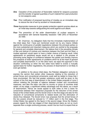 Speeches 1957-1965 Copyright © www.bhutto.org 65
One Cessation of the production of fissionable material for weapons purposes
and the transfer of agreed quantities of such material from past production
to non-weapons uses;
Two Prior notification of proposed launching of missiles as an immediate step
to reduce the risk of war by accident or miscalculation;
Three Appropriate measures to give greater protection against surprise attack as
an initial step towards safeguarding the world against such attack;
Four The prevention of the wider dissemination of nuclear weapons in
accordance with General Assembly resolution 1380 (XIV) of November
20.1959.
Mr. Chairman, my delegation feels that the immediate implementation of
the initial steps that I have just mentioned would not by any means militate
against the continuance of parallel negotiations between the principal parties on
the more substantial and important measures which are central to the proposals
for general and complete disarmament. We believe that in the prevailing climate
of fear and distrust of motives and intentions between the East and the West, a
modest approach would seem to have a better chance of bearing result. Initial
agreements on peripheral issues would act as a catalyst in the process of
promoting some degree of confidence between the parties and thereby improve
the prospects of wider agreements on problems which lie at the heart of general
and complete disarmament. If, on the other hand, we reject this approach in the
situation confronting us when the two sides have failed to evolve a mutually
agreed basis for further negotiations, the process of disarmament is not likely to
even get started.
In addition to the above initial steps, the Pakistan delegation ventures to
express the opinion that certain other measures relating to the reduction of
armed forces and conventional armaments could well be added to those that I
have enumerated. We feel that greater substance could well be given to the
content of the first stag of disarmament in the United States proposal of June 2
without violating the principle of balance between nuclear and conventional
measures, and also the basic rule that no country or group of countries shall
obtain, at any stage, a significant military advantage over the others, as a result
of disarmament. Hence we would appeal to both sides to find a basis for
compromise between their respective proposals for the reduction of the armed
forces of the United States and the Soviet Union in the first stage and also for the
reduction of conventional armaments to related levels and the elimination of
stocks thus released. The Soviet Union now proposes that the armed forces of
the two powers should be reduced to 1.7 million each in the first stage. The
United States has agreed to this figure in the second stage. Since the Western
powers regard the first two stages of their disarmament plans as not so much
separate than a single continuing process, would it be too much to expect that an
 