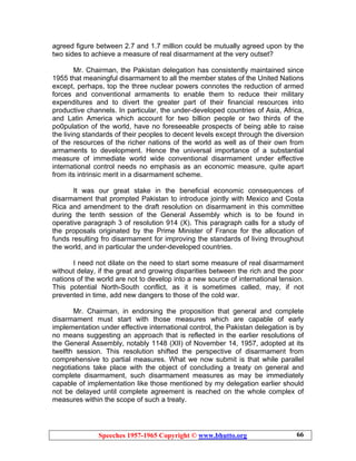 Speeches 1957-1965 Copyright © www.bhutto.org 66
agreed figure between 2.7 and 1.7 million could be mutually agreed upon by the
two sides to achieve a measure of real disarmament at the very outset?
Mr. Chairman, the Pakistan delegation has consistently maintained since
1955 that meaningful disarmament to all the member states of the United Nations
except, perhaps, top the three nuclear powers connotes the reduction of armed
forces and conventional armaments to enable them to reduce their military
expenditures and to divert the greater part of their financial resources into
productive channels. In particular, the under-developed countries of Asia, Africa,
and Latin America which account for two billion people or two thirds of the
po0pulation of the world, have no foreseeable prospects of being able to raise
the living standards of their peoples to decent levels except through the diversion
of the resources of the richer nations of the world as well as of their own from
armaments to development. Hence the universal importance of a substantial
measure of immediate world wide conventional disarmament under effective
international control needs no emphasis as an economic measure, quite apart
from its intrinsic merit in a disarmament scheme.
It was our great stake in the beneficial economic consequences of
disarmament that prompted Pakistan to introduce jointly with Mexico and Costa
Rica and amendment to the draft resolution on disarmament in this committee
during the tenth session of the General Assembly which is to be found in
operative paragraph 3 of resolution 914 (X). This paragraph calls for a study of
the proposals originated by the Prime Minister of France for the allocation of
funds resulting fro disarmament for improving the standards of living throughout
the world, and in particular the under-developed countries.
I need not dilate on the need to start some measure of real disarmament
without delay, if the great and growing disparities between the rich and the poor
nations of the world are not to develop into a new source of international tension.
This potential North-South conflict, as it is sometimes called, may, if not
prevented in time, add new dangers to those of the cold war.
Mr. Chairman, in endorsing the proposition that general and complete
disarmament must start with those measures which are capable of early
implementation under effective international control, the Pakistan delegation is by
no means suggesting an approach that is reflected in the earlier resolutions of
the General Assembly, notably 1148 (XII) of November 14, 1957, adopted at its
twelfth session. This resolution shifted the perspective of disarmament from
comprehensive to partial measures. What we now submit is that while parallel
negotiations take place with the object of concluding a treaty on general and
complete disarmament, such disarmament measures as may be immediately
capable of implementation like those mentioned by my delegation earlier should
not be delayed until complete agreement is reached on the whole complex of
measures within the scope of such a treaty.
 