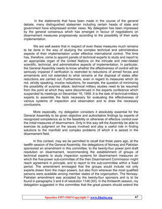 Speeches 1957-1965 Copyright © www.bhutto.org 67
In the statements that have been made in the course of the general
debate, many distinguished statesmen including certain heads of state and
government have e3xpressed similar views. My delegation has been impressed
by the general consensus which has emerged in favour of negotiations on
disarmament measures progressively according to the possibility of their early
implementation.
We are well aware that in respect of even these measures much remains
to be done in the way of studying the complex technical and administrative
aspects of their implementation under effective international control. The time
has, therefore, come to appoint panels of technical experts to study and report to
an appropriate organ of the United Nations on the intricate and inter-related
scientific, technical, and administrative aspects of implementation. In particular,
the General Assembly needs to know whether the effectiveness of control will be
seriously impaired if verification is restricted to reductions of armed forces and
armaments and not extended to what remains at the disposal of states after
reductions are carried out. Furthermore, even in regard to measures which do
not, strictly speaking, involve reductions, for example, the question of minimizing
the possibility of surprise attack, technical military studies need to be resumed
from the point at which they were discontinued in the experts conference which
suspended its meetings on December 18, 1958. It is the task of technical-military
experts to assemble the facts necessary for evaluating the effectiveness of
various systems of inspection and observation and to draw the necessary
conclusions.
More especially, my delegation considers it absolutely essential for the
General Assembly to be given objective and authoritative findings by experts of
recognized competence as to the feasibility or otherwise of effective control over
the initial measures of disarmament. Only in this way will the Assembly be able to
exercise its judgment on the issues involved and play a useful role in finding
solutions to the manifold and complex problems of which it is seized in the
disarmament field.
In this context, may we be permitted to recall that three years ago, at the
twelfth session of the General Assembly, the delegations of Norway and Pakistan
sponsored an amendment in this committee, to the twenty-four power joint draft
resolution on disarmament, recommending the establishment of groups of
technical experts to study inspection systems for disarmament measures on
which the five-power sub-committee of the then Disarmament Commission might
reach agreement in principle, and to report to the sub-committee within a fixed
period. The amendment envisaged that the groups would include not only
experts drawn from the major powers, but also from wherever the most qualified
persons were available among member states of the organization. The Norway-
Pakistan amendment was accepted by the twenty-four sponsors and is to be
found in paragraphs 3 and 4 of resolution 1148 (XII). In the thirteenth session, my
delegation suggested in this committee that the great powers should extend the
 