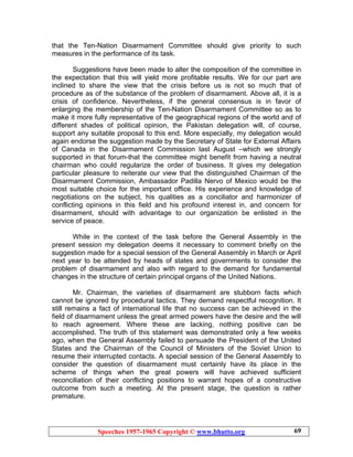 Speeches 1957-1965 Copyright © www.bhutto.org 69
that the Ten-Nation Disarmament Committee should give priority to such
measures in the performance of its task.
Suggestions have been made to alter the composition of the committee in
the expectation that this will yield more profitable results. We for our part are
inclined to share the view that the crisis before us is not so much that of
procedure as of the substance of the problem of disarmament. Above all, it is a
crisis of confidence. Nevertheless, if the general consensus is in favor of
enlarging the membership of the Ten-Nation Disarmament Committee so as to
make it more fully representative of the geographical regions of the world and of
different shades of political opinion, the Pakistan delegation will, of course,
support any suitable proposal to this end. More especially, my delegation would
again endorse the suggestion made by the Secretary of State for External Affairs
of Canada in the Disarmament Commission last August –which we strongly
supported in that forum-that the committee might benefit from having a neutral
chairman who could regularize the order of business. It gives my delegation
particular pleasure to reiterate our view that the distinguished Chairman of the
Disarmament Commission, Ambassador Padilla Nervo of Mexico would be the
most suitable choice for the important office. His experience and knowledge of
negotiations on the subject, his qualities as a conciliator and harmonizer of
conflicting opinions in this field and his profound interest in, and concern for
disarmament, should with advantage to our organization be enlisted in the
service of peace.
While in the context of the task before the General Assembly in the
present session my delegation deems it necessary to comment briefly on the
suggestion made for a special session of the General Assembly in March or April
next year to be attended by heads of states and governments to consider the
problem of disarmament and also with regard to the demand for fundamental
changes in the structure of certain principal organs of the United Nations.
Mr. Chairman, the varieties of disarmament are stubborn facts which
cannot be ignored by procedural tactics. They demand respectful recognition. It
still remains a fact of international life that no success can be achieved in the
field of disarmament unless the great armed powers have the desire and the will
to reach agreement. Where these are lacking, nothing positive can be
accomplished. The truth of this statement was demonstrated only a few weeks
ago, when the General Assembly failed to persuade the President of the United
States and the Chairman of the Council of Ministers of the Soviet Union to
resume their interrupted contacts. A special session of the General Assembly to
consider the question of disarmament must certainly have its place in the
scheme of things when the great powers will have achieved sufficient
reconciliation of their conflicting positions to warrant hopes of a constructive
outcome from such a meeting. At the present stage, the question is rather
premature.
 