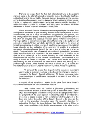 Speeches 1957-1965 Copyright © www.bhutto.org 7
There is no escape from the fact that International Law at the present
moment bows at the altar of national sovereignty. Indeed the Charter itself is a
political instrument. It is inevitable, therefore, that any discussion on the question
of the definition of aggression must revolve around both political and legal issues,
that is, on metajuristic considerations, on factors contaminated by the virus of
subjective value judgment. In isolation, and on its own, the attempt to define
aggression is, from a pragmatic standpoint, utterly futile.
It is an axiomatic fact that this endeavor cannot possibly be detached from
socio-political influences. It gets inevitably recoiled in the web of politics. In these
circumstances, are we to have two definitions of aggression, one political, and
the other juridical? One based on the foundation of thermo-nuclear strength and
the other, an analytical and objective definition, poised rather uncomfortably on
the fragile edifice of an international legal tribunal functioning on the sufferance of
national sovereignty? If that were to be permitted it would achieve for almost all
times the ascendancy of politics over law. It would gravely endanger International
Laws’ struggle for the realization of its autonomy to enable it to establish
permanent international peace through the rule of law; a system we cherish so
dearly. Time and again, men of goodwill have solemnly appealed to sovereign
states to submit their legal disputes to the International Court of Justice; but in
spite of such pleadings, w find states resorting to other measures in the
determination of disputes. In the present circumstances, such conduct is not
really a matter for alarm or surprise. The Charter itself places the primary
responsibility for the maintenance of international peace and security on a
political organ of the United Nations. By virtue of article 94 (2) it places the
International Court of Justice under the domain of politics. Article 94(2) states:
“If any party to a case fails to perform the obligations incumbent
upon it under a judgment rendered by the Court, the other party may have
recourse to the Security Council, which may, if it deems necessary, make
recommendations or decide upon measures to be taken to give effect to
the judgment.”
In support of my submission I would like to quote from Hans Kelsen’s
monumental treatise on the law of the United Nations:
“The Statute does not contain a provision guaranteeing the
execution of the decision of the Court against a recalcitrant State. Article
94(2) does not impose upon the Security Council the obligation to enforce
the judgments of the Court against recalcitrant parties. It provides for a
procedure of appeal in case of non-compliance with the judgment of the
Court and makes the action of the Security Council to be taken as the
result of the procedure dependent upon the council’s discretion by
authorizing this body to chose between two different actions: Either to
make recommendations or to decide upon measures to be taken to give
 