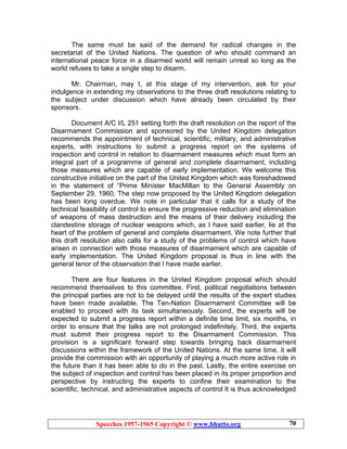 Speeches 1957-1965 Copyright © www.bhutto.org 70
The same must be said of the demand for radical changes in the
secretariat of the United Nations. The question of who should command an
international peace force in a disarmed world will remain unreal so long as the
world refuses to take a single step to disarm.
Mr. Chairman, may I, at this stage of my intervention, ask for your
indulgence in extending my observations to the three draft resolutions relating to
the subject under discussion which have already been circulated by their
sponsors.
Document A/C I/L 251 setting forth the draft resolution on the report of the
Disarmament Commission and sponsored by the United Kingdom delegation
recommends the appointment of technical, scientific, military, and administrative
experts, with instructions to submit a progress report on the systems of
inspection and control in relation to disarmament measures which must form an
integral part of a programme of general and complete disarmament, including
those measures which are capable of early implementation. We welcome this
constructive initiative on the part of the United Kingdom which was foreshadowed
in the statement of “Prime Minister MacMillan to the General Assembly on
September 29, 1960. The step now proposed by the United Kingdom delegation
has been long overdue. We note in particular that it calls for a study of the
technical feasibility of control to ensure the progressive reduction and elimination
of weapons of mass destruction and the means of their delivery including the
clandestine storage of nuclear weapons which, as I have said earlier, lie at the
heart of the problem of general and complete disarmament. We note further that
this draft resolution also calls for a study of the problems of control which have
arisen in connection with those measures of disarmament which are capable of
early implementation. The United Kingdom proposal is thus in line with the
general tenor of the observation that I have made earlier.
There are four features in the United Kingdom proposal which should
recommend themselves to this committee. First, political negotiations between
the principal parties are not to be delayed until the results of the expert studies
have been made available. The Ten-Nation Disarmament Committee will be
enabled to proceed with its task simultaneously. Second, the experts will be
expected to submit a progress report within a definite time limit, six months, in
order to ensure that the talks are not prolonged indefinitely. Third, the experts
must submit their progress report to the Disarmament Commission. This
provision is a significant forward step towards bringing back disarmament
discussions within the framework of the United Nations. At the same time, it will
provide the commission with an opportunity of playing a much more active role in
the future than it has been able to do in the past. Lastly, the entire exercise on
the subject of inspection and control has been placed in its proper proportion and
perspective by instructing the experts to confine their examination to the
scientific, technical, and administrative aspects of control It is thus acknowledged
 