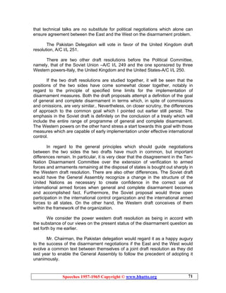 Speeches 1957-1965 Copyright © www.bhutto.org 71
that technical talks are no substitute for political negotiations which alone can
ensure agreement between the East and the West on the disarmament problem.
The Pakistan Delegation will vote in favor of the United Kingdom draft
resolution, A/C I/L 251.
There are two other draft resolutions before the Political Committee,
namely, that of the Soviet Union –A/C I/L 249 and the one sponsored by three
Western powers-Italy, the United Kingdom and the United States-A/C I/L 250.
If the two draft resolutions are studied together, it will be seen that the
positions of the two sides have come somewhat closer together, notably in
regard to the principle of specified time limits for the implementation of
disarmament measures. Both the draft proposals attempt a definition of the goal
of general and complete disarmament in terms which, in spite of commissions
and omissions, are very similar,. Nevertheless, on closer scrutiny, the differences
of approach to the common goal which I pointed out earlier still persist. The
emphasis in the Soviet draft is definitely on the conclusion of a treaty which will
include the entire range of programme of general and complete disarmament.
The Western powers on the other hand stress a start towards this goal with those
measures which are capable of early implementation under effective international
control.
In regard to the general principles which should guide negotiations
between the two sides the two drafts have much in common, but important
differences remain. In particular, it is very clear that the disagreement in the Ten-
Nation Disarmament Committee over the extension of verification to armed
forces and armaments remaining at the disposal of states is bought out sharply in
the Western draft resolution. There are also other differences. The Soviet draft
would have the General Assembly recognize a change in the structure of the
United Nations as necessary to create confidence in the correct use of
international armed forces when general and complete disarmament becomes
and accomplished fact. Furthermore, the Soviet proposal would throw open
participation in the international control organization and the international armed
forces to all states. On the other hand, the Western draft conceives of them
within the framework of the organization.
We consider the power western draft resolution as being in accord with
the substance of our views on the present status of the disarmament question as
set forth by me earlier.
Mr. Chairman, the Pakistan delegation would regard it as a happy augury
to the success of the disarmament negotiations if the East and the West would
evolve a common text between themselves of a joint draft resolution as they did
last year to enable the General Assembly to follow the precedent of adopting it
unanimously.
 