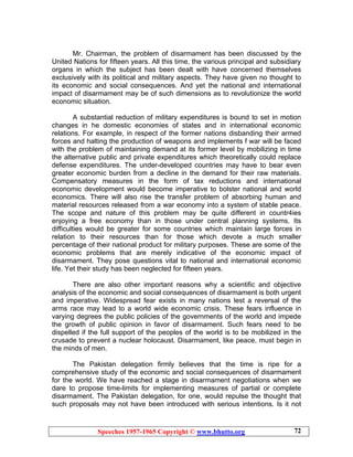 Speeches 1957-1965 Copyright © www.bhutto.org 72
Mr. Chairman, the problem of disarmament has been discussed by the
United Nations for fifteen years. All this time, the various principal and subsidiary
organs in which the subject has been dealt with have concerned themselves
exclusively with its political and military aspects. They have given no thought to
its economic and social consequences. And yet the national and international
impact of disarmament may be of such dimensions as to revolutionize the world
economic situation.
A substantial reduction of military expenditures is bound to set in motion
changes in he domestic economies of states and in international economic
relations. For example, in respect of the former nations disbanding their armed
forces and halting the production of weapons and implements f war will be faced
with the problem of maintaining demand at its former level by mobilizing in time
the alternative public and private expenditures which theoretically could replace
defense expenditures. The under-developed countries may have to bear even
greater economic burden from a decline in the demand for their raw materials.
Compensatory measures in the form of tax reductions and international
economic development would become imperative to bolster national and world
economics. There will also rise the transfer problem of absorbing human and
material resources released from a war economy into a system of stable peace.
The scope and nature of this problem may be quite different in countr4ies
enjoying a free economy than in those under central planning systems. Its
difficulties would be greater for some countries which maintain large forces in
relation to their resources than for those which devote a much smaller
percentage of their national product for military purposes. These are some of the
economic problems that are merely indicative of the economic impact of
disarmament. They pose questions vital to national and international economic
life. Yet their study has been neglected for fifteen years.
There are also other important reasons why a scientific and objective
analysis of the economic and social consequences of disarmament is both urgent
and imperative. Widespread fear exists in many nations lest a reversal of the
arms race may lead to a world wide economic crisis. These fears influence in
varying degrees the public policies of the governments of the world and impede
the growth of public opinion in favor of disarmament. Such fears need to be
dispelled if the full support of the peoples of the world is to be mobilized in the
crusade to prevent a nuclear holocaust. Disarmament, like peace, must begin in
the minds of men.
The Pakistan delegation firmly believes that the time is ripe for a
comprehensive study of the economic and social consequences of disarmament
for the world. We have reached a stage in disarmament negotiations when we
dare to propose time-limits for implementing measures of partial or complete
disarmament. The Pakistan delegation, for one, would repulse the thought that
such proposals may not have been introduced with serious intentions. Is it not
 