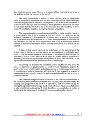 Speeches 1957-1965 Copyright © www.bhutto.org 73
then timely to devote some thinking to a subject of the most vital importance to
the well-being of all the peoples of the world?
The study that we have in mind is not to be confused with the suggestions
made in the past in connection with the flow of savings to the under-developed
countries for purposes of economic development in the event of disarmament. In
as far as these savings are concerned; a study project on their best utilization
should await definite information as to the size and time of availability of these
funds if it is not to be based on purely hypothetical calculations.
The suggestion which my delegation would like to make must be viewed in
a larger perspective. It is of greater scope and depth. It relate not to the
economic development of under-developed countries as a result of disarmament
but to the economic adjustment of all countries to disarmament. It does not ask
for a blueprint but only for broad conclusions. The study must examine whether
fears of an economic depression from a reversal of the arms race are or are not
justified.
A task of this nature can best be undertaken by the secretariat of the
United Nations. So far as we are aware, no comprehensive systematic study
exists on the subject of economic adjustments to he impact of disarmament. Its
compilation by the United Nations would meet an urgent need of governments
and non-governmental organizations throughout the world. The imprimatur o the
organization would command wide acceptance of its findings.
In carrying out this task the secretariat will no doubt seek and enlist the
active co-operation of governments on which it must necessarily depend for
much of the required information and data pertaining to military expenditures and
to industries and projects connected with defence. It may engage the services of
consultants of recognized competence and representative of the main schools of
economic thought.
The Pakistan delegation is fully conscious of the fact that the resources of
the secretariat, both in terms of personnel and services, are fully stretched by the
existing work programmes to which it is committed, and even more so by the
emergency operation in the Congo. But the task which we have suggested is one
of vital importance and urgency. It must, therefore, be executed as a matter of
priority, with the assurance, if needed of the necessary budgetary support.
 