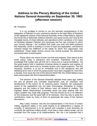 Speeches 1957-1965 Copyright © www.bhutto.org 74
Address to the Plenary Meeting of the United
Nations General Assembly on September 30, 1963
(afternoon session)
Mr. President,
It is my privilege to convey to you the warmest congratulations of the
delegation of Pakistan on your unanimous election to the high office of President
of the eighteenth session of the General Assembly of the United Nations. Beyond
the formal ties of diplomatic relations between your great country and mine lie the
intangible bonds of shred attitudes and aspirations which constitute a firm basis
of friendship between Pakistan and Venezuela and the vast continent to which
your country belongs. I am confident that under your wise and skilful guidance
this Assembly, which is meeting in a time of hope and expectation, will advance
mankind toward the fulfillment of the ideals for which this organization was
established. These ideals revolve around one central purpose; the attainment
and preservation of world peace.
Peace alone can ensure human survival and progress. Such peace as the
world enjoys today is precarious and uncertain, maintained only by the
knowledge that nuclear was will end not in victory but in mutual annihilation. Yet
the great powers hold in readiness immense stores of weapons and engines of
destruction which serve only to increase tension and mutual suspicion. The first
necessity, therefore, is to put an immediate end to this dangerous and self
defeating arms race in which the great powers have been engaged for more than
a decade. Ever since the end of the Second World War the United Nations have
been preoccupied with this fundamental problem.
The decision of the General Assembly adopted three years ago, setting
the aim of general and complete disarmament, was an important new
development in the search for an enduring peace. However, the subsequent
record of the negotiations has not been encouraging. Stockpiles of nuclear
weapons and the means of their delivery have not ceased to multiply. The
Eighteen Nation Disarmament Committee which has been dealing with this
urgent problem has made little progress. That this should be so is no reflection
on the endeavors and the good faith of its members. One has only to study the
contributions made by many of them to appreciate the value of the Geneva
discussions.
May I state, however, that the non-representation in this forum of certain
military significant states in the world imparts to its deliberations a degree of
unreality. If disarmament is to be general and complete it must obviously be
universal. No significant military power, much less a major military power, can be
excluded from the scope of its implementation. Nor can it be expected that it
 