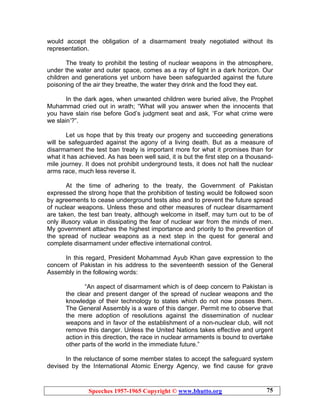 Speeches 1957-1965 Copyright © www.bhutto.org 75
would accept the obligation of a disarmament treaty negotiated without its
representation.
The treaty to prohibit the testing of nuclear weapons in the atmosphere,
under the water and outer space, comes as a ray of light in a dark horizon. Our
children and generations yet unborn have been safeguarded against the future
poisoning of the air they breathe, the water they drink and the food they eat.
In the dark ages, when unwanted children were buried alive, the Prophet
Muhammad cried out in wrath; “What will you answer when the innocents that
you have slain rise before God’s judgment seat and ask, ‘For what crime were
we slain’?”.
Let us hope that by this treaty our progeny and succeeding generations
will be safeguarded against the agony of a living death. But as a measure of
disarmament the test ban treaty is important more for what it promises than for
what it has achieved. As has been well said, it is but the first step on a thousand-
mile journey. It does not prohibit underground tests, it does not halt the nuclear
arms race, much less reverse it.
At the time of adhering to the treaty, the Government of Pakistan
expressed the strong hope that the prohibition of testing would be followed soon
by agreements to cease underground tests also and to prevent the future spread
of nuclear weapons. Unless these and other measures of nuclear disarmament
are taken, the test ban treaty, although welcome in itself, may turn out to be of
only illusory value in dissipating the fear of nuclear war from the minds of men.
My government attaches the highest importance and priority to the prevention of
the spread of nuclear weapons as a next step in the quest for general and
complete disarmament under effective international control.
In this regard, President Mohammad Ayub Khan gave expression to the
concern of Pakistan in his address to the seventeenth session of the General
Assembly in the following words:
“An aspect of disarmament which is of deep concern to Pakistan is
the clear and present danger of the spread of nuclear weapons and the
knowledge of their technology to states which do not now posses them.
The General Assembly is a ware of this danger. Permit me to observe that
the mere adoption of resolutions against the dissemination of nuclear
weapons and in favor of the establishment of a non-nuclear club, will not
remove this danger. Unless the United Nations takes effective and urgent
action in this direction, the race in nuclear armaments is bound to overtake
other parts of the world in the immediate future.”
In the reluctance of some member states to accept the safeguard system
devised by the International Atomic Energy Agency, we find cause for grave
 