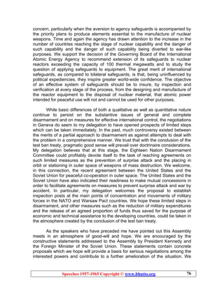Speeches 1957-1965 Copyright © www.bhutto.org 76
concern, particularly when the aversion to agency safeguards is accompanied by
the priority plans to produce elements essential to the manufacture of nuclear
weapons. Time and again the agency has drawn attention to the increase in the
number of countries reaching the stage of nuclear capability and the danger of
such capability and the danger of such capability being diverted to war-like
purposes. We support the decision of the Governing Board of the International
Atomic Energy Agency to recommend extension of its safeguards to nuclear
reactors exceeding the capacity of 100 thermal megawatts and to study the
question of applying safeguards to equipment. The great merit of international
safeguards, as compared to bilateral safeguards, is that, being uninfluenced by
political expediencies, they inspire greater world-wide confidence. The objective
of an effective system of safeguards should be to insure, by inspection and
verification at every stage of the process, from the designing and manufacture of
the reactor equipment to the disposal of nuclear material, that atomic power
intended for peaceful use will not and cannot be used for other purposes.
While basic differences of both a qualitative as well as quantitative nature
continue to persist on the substantive issues of general and complete
disarmament and on measures for effective international control, the negotiations
in Geneva do seem to my delegation to have opened prospects of limited steps
which can be taken immediately. In the past, much controversy existed between
the merits of a partial approach to disarmament as against attempts to deal with
the problem in a comprehensive manner. We trust that with the conclusion of the
test ban treaty, pragmatic good sense will prevail over doctrinaire considerations.
My delegation believes that at this stage, the Eighteen Nation Disarmament
Committee could profitably devote itself to the task of reaching agreements on
such limited measures as the prevention of surprise attack and the placing in
orbit or stationing in outer space of weapons of mass destruction. We welcome,
in this connection, the recent agreement between the United States and the
Soviet Union for peaceful co-operation in outer space. The United States and the
Soviet Union have also indicated their readiness to make mutual concessions in
order to facilitate agreements on measures to prevent surprise attack and war by
accident. In particular, my delegation welcomes the proposal to establish
inspection posts at the main points of concentration and movements of military
forces in the NATO and Warsaw Pact countries. We hope these limited steps in
disarmament, and other measures such as the reduction of military expenditures
and the release of an agreed proportion of funds thus saved for the purpose of
economic and technical assistance to the developing countries, could be taken in
the atmosphere created by the conclusion of the test ban treaty.
As the speakers who have preceded me have pointed out this Assembly
meets in an atmosphere of good-will and hope. We are encouraged by the
constructive statements addressed to the Assembly by President Kennedy and
the Foreign Minister of the Soviet Union. These statements contain concrete
proposals which we hope will provide a basis for serious negotiations among the
interested powers and contribute to a further amelioration of the situation. We
 