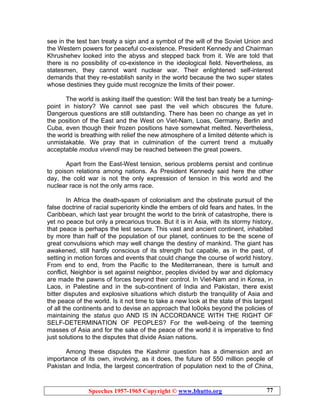 Speeches 1957-1965 Copyright © www.bhutto.org 77
see in the test ban treaty a sign and a symbol of the will of the Soviet Union and
the Western powers for peaceful co-existence. President Kennedy and Chairman
Khrushehev looked into the abyss and stepped back from it. We are told that
there is no possibility of co-existence in the ideological field. Nevertheless, as
statesmen, they cannot want nuclear war. Their enlightened self-interest
demands that they re-establish sanity in the world because the two super states
whose destinies they guide must recognize the limits of their power.
The world is asking itself the question: Will the test ban treaty be a turning-
point in history? We cannot see past the veil which obscures the future.
Dangerous questions are still outstanding. There has been no change as yet in
the position of the East and the West on Viet-Nam, Loas, Germany, Berlin and
Cuba, even though their frozen positions have somewhat melted. Nevertheless,
the world is breathing with relief the new atmosphere of a limited détente which is
unmistakable. We pray that in culmination of the current trend a mutually
acceptable modus vivendi may be reached between the great powers.
Apart from the East-West tension, serious problems persist and continue
to poison relations among nations. As President Kennedy said here the other
day, the cold war is not the only expression of tension in this world and the
nuclear race is not the only arms race.
In Africa the death-spasm of colonialism and the obstinate pursuit of the
false doctrine of racial superiority kindle the embers of old fears and hates. In the
Caribbean, which last year brought the world to the brink of catastrophe, there is
yet no peace but only a precarious truce. But it is in Asia, with its stormy history,
that peace is perhaps the lest secure. This vast and ancient continent, inhabited
by more than half of the population of our planet, continues to be the scene of
great convulsions which may well change the destiny of mankind. The giant has
awakened, still hardly conscious of its strength but capable, as in the past, of
setting in motion forces and events that could change the course of world history.
From end to end, from the Pacific to the Mediterranean, there is tumult and
conflict, Neighbor is set against neighbor, peoples divided by war and diplomacy
are made the pawns of forces beyond their control. In Viet-Nam and in Korea, in
Laos, in Palestine and in the sub-continent of India and Pakistan, there exist
bitter disputes and explosive situations which disturb the tranquility of Asia and
the peace of the world. Is it not time to take a new look at the state of this largest
of all the continents and to devise an approach that lo0oks beyond the policies of
maintaining the status quo AND IS IN ACCORDANCE WITH THE RIGHT OF
SELF-DETERMINATION OF PEOPLES? For the well-being of the teeming
masses of Asia and for the sake of the peace of the world it is imperative to find
just solutions to the disputes that divide Asian nations.
Among these disputes the Kashmir question has a dimension and an
importance of its own, involving, as it does, the future of 550 million people of
Pakistan and India, the largest concentration of population next to the of China,
 