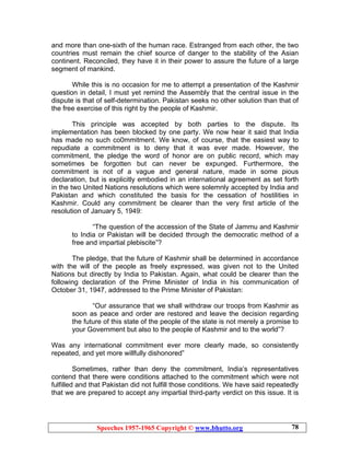 Speeches 1957-1965 Copyright © www.bhutto.org 78
and more than one-sixth of the human race. Estranged from each other, the two
countries must remain the chief source of danger to the stability of the Asian
continent. Reconciled, they have it in their power to assure the future of a large
segment of mankind.
While this is no occasion for me to attempt a presentation of the Kashmir
question in detail, I must yet remind the Assembly that the central issue in the
dispute is that of self-determination. Pakistan seeks no other solution than that of
the free exercise of this right by the people of Kashmir.
This principle was accepted by both parties to the dispute. Its
implementation has been blocked by one party. We now hear it said that India
has made no such co0mmitment. We know, of course, that the easiest way to
repudiate a commitment is to deny that it was ever made. However, the
commitment, the pledge the word of honor are on public record, which may
sometimes be forgotten but can never be expunged. Furthermore, the
commitment is not of a vague and general nature, made in some pious
declaration, but is explicitly embodied in an international agreement as set forth
in the two United Nations resolutions which were solemnly accepted by India and
Pakistan and which constituted the basis for the cessation of hostilities in
Kashmir. Could any commitment be clearer than the very first article of the
resolution of January 5, 1949:
“The question of the accession of the State of Jammu and Kashmir
to India or Pakistan will be decided through the democratic method of a
free and impartial plebiscite”?
The pledge, that the future of Kashmir shall be determined in accordance
with the will of the people as freely expressed, was given not to the United
Nations but directly by India to Pakistan. Again, what could be clearer than the
following declaration of the Prime Minister of India in his communication of
October 31, 1947, addressed to the Prime Minister of Pakistan:
“Our assurance that we shall withdraw our troops from Kashmir as
soon as peace and order are restored and leave the decision regarding
the future of this state of the people of the state is not merely a promise to
your Government but also to the people of Kashmir and to the world”?
Was any international commitment ever more clearly made, so consistently
repeated, and yet more willfully dishonored”
Sometimes, rather than deny the commitment, India’s representatives
contend that there were conditions attached to the commitment which were not
fulfilled and that Pakistan did not fulfill those conditions. We have said repeatedly
that we are prepared to accept any impartial third-party verdict on this issue. It is
 