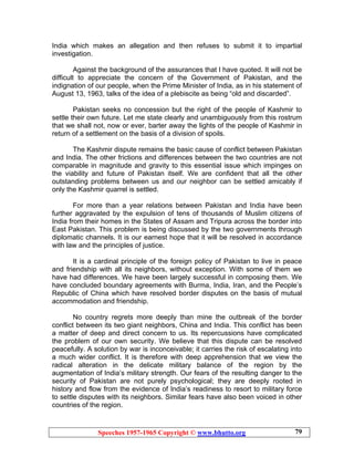 Speeches 1957-1965 Copyright © www.bhutto.org 79
India which makes an allegation and then refuses to submit it to impartial
investigation.
Against the background of the assurances that I have quoted. It will not be
difficult to appreciate the concern of the Government of Pakistan, and the
indignation of our people, when the Prime Minister of India, as in his statement of
August 13, 1963, talks of the idea of a plebiscite as being “old and discarded”.
Pakistan seeks no concession but the right of the people of Kashmir to
settle their own future. Let me state clearly and unambiguously from this rostrum
that we shall not, now or ever, barter away the lights of the people of Kashmir in
return of a settlement on the basis of a division of spoils.
The Kashmir dispute remains the basic cause of conflict between Pakistan
and India. The other frictions and differences between the two countries are not
comparable in magnitude and gravity to this essential issue which impinges on
the viability and future of Pakistan itself. We are confident that all the other
outstanding problems between us and our neighbor can be settled amicably if
only the Kashmir quarrel is settled.
For more than a year relations between Pakistan and India have been
further aggravated by the expulsion of tens of thousands of Muslim citizens of
India from their homes in the States of Assam and Tripura across the border into
East Pakistan. This problem is being discussed by the two governments through
diplomatic channels. It is our earnest hope that it will be resolved in accordance
with law and the principles of justice.
It is a cardinal principle of the foreign policy of Pakistan to live in peace
and friendship with all its neighbors, without exception. With some of them we
have had differences. We have been largely successful in composing them. We
have concluded boundary agreements with Burma, India, Iran, and the People’s
Republic of China which have resolved border disputes on the basis of mutual
accommodation and friendship.
No country regrets more deeply than mine the outbreak of the border
conflict between its two giant neighbors, China and India. This conflict has been
a matter of deep and direct concern to us. Its repercussions have complicated
the problem of our own security. We believe that this dispute can be resolved
peacefully. A solution by war is inconceivable; it carries the risk of escalating into
a much wider conflict. It is therefore with deep apprehension that we view the
radical alteration in the delicate military balance of the region by the
augmentation of India’s military strength. Our fears of the resulting danger to the
security of Pakistan are not purely psychological; they are deeply rooted in
history and flow from the evidence of India’s readiness to resort to military force
to settle disputes with its neighbors. Similar fears have also been voiced in other
countries of the region.
 