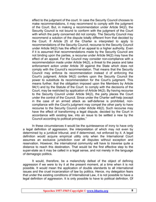 Speeches 1957-1965 Copyright © www.bhutto.org 8
effect to the judgment of the court. In case the Security Council chooses to
make recommendations, it may recommend to comply with the judgment
of the Court. But, in making a recommendation under Article 94(2), the
Security Council is not bound to conform with the judgment of the Court
with which the party concerned did not comply. The Security Council may
recommend a solution of the dispute totally different from that decided by
the Court. If Article 25 of the Charter is interpreted to apply to
recommendations of the Security Council, recourse to the Security Council
under Article 94(2) has the effect of an appeal to a higher authority. Even
if it is assumed that recommendations made by the Security Council are
not binding upon the parties, a recourse under Article 94(2) may have the
effect of an appeal. For the Council may consider non-compliance with a
recommendation made under Article 94(2), a threat to the peace and take
enforcement action under Article 39 against the State which does not
comply with the Council’s recommendation. That means that the Security
Council may enforce its recommendation instead d of enforcing the
Court’s judgment. Article 94(2) confers upon the Security Council the
power to substitute its recommendation for the Court’s judgment. This
means further, that the obligation imposed upon the Members by Article
94(1) and by the Statute of the Court: to comply with the decisions of the
Court, may be restricted by application of Article 94(2). By having recourse
to the Security Council under Article 94(2), the party places the Court
under the control of the Council. Since under the Charter self-help (except
in the case of an armed attack as self-defense is prohibited, non-
compliance with the Court’s judgment may compel the other party to have
recourse to the Security Council under Article 49(2). Such recourse may
have the effect of transforming a legal dispute, decided by the Court in
accordance with existing law, into an issue to be settled a new by the
Council according to political principles.”
In these circumstances it would be the quintessence of irony to have only
a legal definition of aggression, the interpretation of which may not even by
determined by a juridical tribunal, and if determined, not enforced by it. A legal
definition would acquire empirical utility only when the International Court
assumes an exclusive jurisdiction over all disputes without exception and
reservation. However, the international community will have to traverse quite a
distance to reach this destination. That would be the first effective step to the
super-state as it may be called in a legal sense, and not merely in the language
of demagogic politics.
It would, therefore, be a melancholy defeat of the object of defining
aggression if we were to try it at the present moment, at a time when it is not
possible. It would mean the application of double standards to all international
issues and the cruel incarceration of law by politics. Hence, my delegation fears
that under the existing conditions of International Law, it is not possible to have a
legal definition of aggression. It is only possible to have to political definition. Of
 