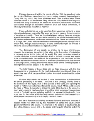 Speeches 1957-1965 Copyright © www.bhutto.org 80
Pakistan bears no ill will to the people of India. With the people of India,
the people of Pakistan have shared a common history for nearly thousand years.
During this long period they have influenced each other in many ways. These
facts are central in our awareness. They inform our policy towards our neighbor.
We are ever ready to continue the search for a basis of peaceful and honorable
co-existence through an equitable settlement of all our mutual differences, of
which by far the most important is Kashmir.
If war and violence are to be banished, then ways must be found to solve
international disputes peacefully. The world we live in is passing through a period
of transition and conflict. There are disputes between nations, there are struggles
against domination, there are problems created by racial discrimination and by
the existence of economic imbalances between nations. These are the tribulation
of our age. The United Nations was established not to perpetuate privilege, but to
ensure that, through peaceful change, a world community might be evolved in
which no nation will dominate or rise against another.
The domination of one people by another is no new phenomenon;
however, the organized form which it has taken under the system of colonialism
is perhaps unique in the history of the world. The most pernicious aspect of
colonial rule is that economic exploitation, which is its basic purpose, was sought
to be concealed under the notion of the superiority of one race over another
whether as reflected in the brutal form of apartheid or in the more subtle doctrine
of civilizing nations, holding empire over distant lands for the selfless purpose of
training their backward peoples in the arts of life.
The bitter legacy of these ideas will, we hope disappear with the final
disappearance of colonialism. In the newly-independent countries of Africa one
sees today men of all races working together in mutual respect and to mutual
advantage.
In South Africa alone, the doctrine of racial discrimination is proclaimed as
the official philosophy of the state. The rulers of that unhappy country, blind to
the evidence of their eyes, deaf to the appeals of the world, and ignoring the
march of history, have attempted to halt its course. South Africa could become
the hope of Africa; its rulers have chosen to make it the shame of the world. For
many years mankind has hoped and prayed that good sense and reason would
prevail in South Africa over prejudice and folly. Let us pray that the time for hope
is not past, for the ordeal which the South African government has imposed upon
all its people can result only in a victory for hate and chaos.
But let us not court disaster by the fond hope that the moral pressure of
appeals made year after year by this Assembly will deflect the South African
government from its fatal course. The interests of the peoples of South Africa, be
they white, black or brown, and of the peace and tranquility of Africa and of the
 