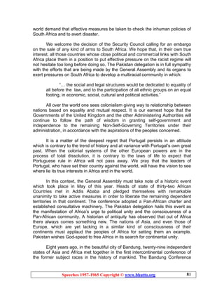 Speeches 1957-1965 Copyright © www.bhutto.org 81
world demand that effective measures be taken to check the inhuman policies of
South Africa and to avert disaster.
We welcome the decision of the Security Council calling for an embargo
on the sale of any kind of arms to South Africa. We hope that, in their own true
interest, all those countries whose close political and commercial links with South
Africa place them in a position to put effective pressure on the racist regime will
not hesitate too long before doing so. The Pakistan delegation is in full sympathy
with the efforts that are being made by the General Assembly and its organs to
exert pressures on South Africa to develop a multiracial community in which:
“… the social and legal structures would be dedicated to equality of
all before the law, and to the participation of all ethnic groups on an equal
footing, in economic, social, cultural and political activities.”
All over the world one sees colonialism giving way to relationship between
nations based on equality and mutual respect. It is our earnest hope that the
Governments of the United Kingdom and the other Administering Authorities will
continue to follow the path of wisdom in granting self-government and
independence to the remaining Non-Self-Governing Territories under their
administration, in accordance with the aspirations of the peoples concerned.
It is a matter of the deepest regret that Portugal persists in an attitude
which is contrary to the trend of history and at variance with Portugal’s own great
past. When the colonial systems of the other European powers are in the
process of total dissolution, it is contrary to the laws of life to expect that
Portuguese rule in Africa will not pass away. We pray that the leaders of
Portugal, who have set their country against the world, will have the vision to see
where lie its true interests in Africa and in the world.
In this context, the General Assembly must take note of a historic event
which took place in May of this year. Heads of state of thirty-two African
Countries met in Addis Ababa and pledged themselves with remarkable
unanimity to take active measures in order to liberate the remaining dependent
territories in that continent. The conference adopted a Pan-African charter and
established consultative machinery. The Pakistan delegation hails this event as
the manifestation of Africa’s urge to political unity and the consciousness of a
Pan-African community. A historian of antiquity has observed that out of Africa
there always comes something new. The nations of Asia, and even those of
Europe, which are yet lacking in a similar kind of consciousness of their
continents must applaud the peoples of Africa for setting them an example.
Pakistan wishes God-speed to free Africa in its search for continental unity.
Eight years ago, in the beautiful city of Bandung, twenty-nine independent
states of Asia and Africa met together in the first intercontinental conference of
the former subject races in the history of mankind. The Bandung Conference
 