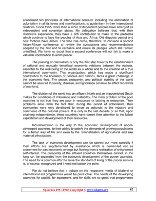 Speeches 1957-1965 Copyright © www.bhutto.org 82
enunciated ten principles of international conduct, including the elimination of
colonialism in all its forms and manifestations, to guide them in their international
relations. Since 1955, more than a score of dependent peoples have emerged as
independent and sovereign states. My delegation believes that, with their
distinctive experience, they have a rich contribution to make to the problems
which continue to face the peoples of Asia and Africa. Old disputes persist and
new frictions have arisen. The time has come, therefore, to convene a second
Asian-African conference to review the conclusions and recommendations
adopted by the first and to revitalize and renew its pledges which still remain
unfulfilled. We have no doubt that a second conference will not fail to make a
valuable contribution to world peace.
The passing of colonialism is only the first step towards the establishment
of rational and mutually beneficial economic relations between the nations,
essential to the well-being of the world as a whole and to the creation of a true
international community. This organization, which has made a significant
contribution to the liberation of peoples and nations, faces a great challenge in
the economic field. The peace, prosperity, and political stability of the world
cannot be assured if poverty, disease, and ignorance continue to afflict two-thirds
of mankind.
The division of the world into an affluent North and an impoverished South
makes for conditions of imbalance and instability. The main problem of the poor
countries is not that they are poor in resources or lacking in enterprise. Their
problems arise from the fact that, during the period of colonialism, their
economies were only developed to serve as adjuncts to the industry and
commerce of the colonial powers. It is only in the last decade or so that, upon
attaining independence, these countries have turned their attention to the fullest
exploitation and development of their resources.
Industrialization is the way to the economic development of under-
developed countries, to their ability to satisfy the demands of growing populations
for a better way of life and even to the rationalization of agricultural and raw
material p4roduction.
The task of economic development can be carried out more speedily if
their efforts are supplemented by assistance which is demanded not as
atonement for past economic wrongs but flowing from a realization of enlightened
self-interest. The prosperity of the affluent countries themselves cannot, in the
long run, be separated from the economic development of the poorer countries.
The need for a common effort to raise the standard of living of the poorer nations
is, of course, recognized and I need not labour the point.
We do not believe that a debate on the respective merits of bilateral or
international aid programmes would be productive. The needs of the developing
countries for capital, for equipment, and for skills are so great that programmes
 