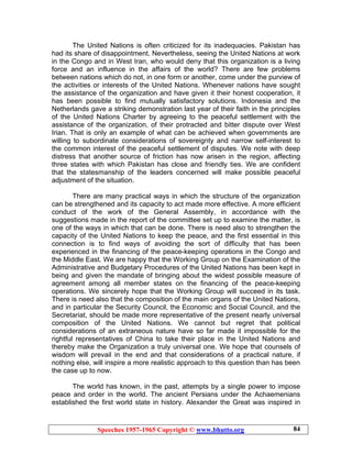 Speeches 1957-1965 Copyright © www.bhutto.org 84
The United Nations is often criticized for its inadequacies. Pakistan has
had its share of disappointment. Nevertheless, seeing the United Nations at work
in the Congo and in West Iran, who would deny that this organization is a living
force and an influence in the affairs of the world? There are few problems
between nations which do not, in one form or another, come under the purview of
the activities or interests of the United Nations. Whenever nations have sought
the assistance of the organization and have given it their honest cooperation, it
has been possible to find mutually satisfactory solutions. Indonesia and the
Netherlands gave a striking demonstration last year of their faith in the principles
of the United Nations Charter by agreeing to the peaceful settlement with the
assistance of the organization, of their protracted and bitter dispute over West
Irian. That is only an example of what can be achieved when governments are
willing to subordinate considerations of sovereignty and narrow self-interest to
the common interest of the peaceful settlement of disputes. We note with deep
distress that another source of friction has now arisen in the region, affecting
three states with which Pakistan has close and friendly ties. We are confident
that the statesmanship of the leaders concerned will make possible peaceful
adjustment of the situation.
There are many practical ways in which the structure of the organization
can be strengthened and its capacity to act made more effective. A more efficient
conduct of the work of the General Assembly, in accordance with the
suggestions made in the report of the committee set up to examine the matter, is
one of the ways in which that can be done. There is need also to strengthen the
capacity of the United Nations to keep the peace, and the first essential in this
connection is to find ways of avoiding the sort of difficulty that has been
experienced in the financing of the peace-keeping operations in the Congo and
the Middle East. We are happy that the Working Group on the Examination of the
Administrative and Budgetary Procedures of the United Nations has been kept in
being and given the mandate of bringing about the widest possible measure of
agreement among all member states on the financing of the peace-keeping
operations. We sincerely hope that the Working Group will succeed in its task.
There is need also that the composition of the main organs of the United Nations,
and in particular the Security Council, the Economic and Social Council, and the
Secretariat, should be made more representative of the present nearly universal
composition of the United Nations. We cannot but regret that political
considerations of an extraneous nature have so far made it impossible for the
rightful representatives of China to take their place in the United Nations and
thereby make the Organization a truly universal one. We hope that counsels of
wisdom will prevail in the end and that considerations of a practical nature, if
nothing else, will inspire a more realistic approach to this question than has been
the case up to now.
The world has known, in the past, attempts by a single power to impose
peace and order in the world. The ancient Persians under the Achaemenians
established the first world state in history. Alexander the Great was inspired in
 