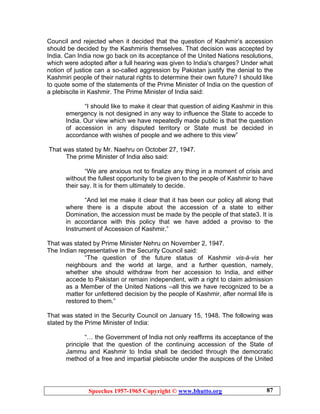 Speeches 1957-1965 Copyright © www.bhutto.org 87
Council and rejected when it decided that the question of Kashmir’s accession
should be decided by the Kashmiris themselves. That decision was accepted by
India. Can India now go back on its acceptance of the United Nations resolutions,
which were adopted after a full hearing was given to India’s charges? Under what
notion of justice can a so-called aggression by Pakistan justify the denial to the
Kashmiri people of their natural rights to determine their own future? I should like
to quote some of the statements of the Prime Minister of India on the question of
a plebiscite in Kashmir. The Prime Minister of India said:
“I should like to make it clear that question of aiding Kashmir in this
emergency is not designed in any way to influence the State to accede to
India. Our view which we have repeatedly made public is that the question
of accession in any disputed territory or State must be decided in
accordance with wishes of people and we adhere to this view”
That was stated by Mr. Naehru on October 27, 1947.
The prime Minister of India also said:
“We are anxious not to finalize any thing in a moment of crisis and
without the fullest opportunity to be given to the people of Kashmir to have
their say. It is for them ultimately to decide.
“And let me make it clear that it has been our policy all along that
where there is a dispute about the accession of a state to either
Domination, the accession must be made by the people of that state3. It is
in accordance with this policy that we have added a proviso to the
Instrument of Accession of Kashmir.”
That was stated by Prime Minister Nehru on November 2, 1947.
The Indian representative in the Security Council said:
“The question of the future status of Kashmir vis-à-vis her
neighbours and the world at large, and a further question, namely,
whether she should withdraw from her accession to India, and either
accede to Pakistan or remain independent, with a right to claim admission
as a Member of the United Nations –all this we have recognized to be a
matter for unfettered decision by the people of Kashmir, after normal life is
restored to them.”
That was stated in the Security Council on January 15, 1948. The following was
stated by the Prime Minister of India:
“… the Government of India not only reaffirms its acceptance of the
principle that the question of the continuing accession of the State of
Jammu and Kashmir to India shall be decided through the democratic
method of a free and impartial plebiscite under the auspices of the United
 