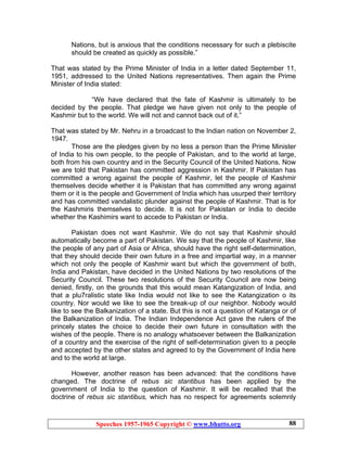 Speeches 1957-1965 Copyright © www.bhutto.org 88
Nations, but is anxious that the conditions necessary for such a plebiscite
should be created as quickly as possible.”
That was stated by the Prime Minister of India in a letter dated September 11,
1951, addressed to the United Nations representatives. Then again the Prime
Minister of India stated:
“We have declared that the fate of Kashmir is ultimately to be
decided by the people. That pledge we have given not only to the people of
Kashmir but to the world. We will not and cannot back out of it.”
That was stated by Mr. Nehru in a broadcast to the Indian nation on November 2,
1947.
Those are the pledges given by no less a person than the Prime Minister
of India to his own people, to the people of Pakistan, and to the world at large,
both from his own country and in the Security Council of the United Nations. Now
we are told that Pakistan has committed aggression in Kashmir. If Pakistan has
committed a wrong against the people of Kashmir, let the people of Kashmir
themselves decide whether it is Pakistan that has committed any wrong against
them or it is the people and Government of India which has usurped their territory
and has committed vandalistic plunder against the people of Kashmir. That is for
the Kashmiris themselves to decide. It is not for Pakistan or India to decide
whether the Kashimirs want to accede to Pakistan or India.
Pakistan does not want Kashmir. We do not say that Kashmir should
automatically become a part of Pakistan. We say that the people of Kashmir, like
the people of any part of Asia or Africa, should have the right self-determination,
that they should decide their own future in a free and impartial way, in a manner
which not only the people of Kashmir want but which the government of both,
India and Pakistan, have decided in the United Nations by two resolutions of the
Security Council. These two resolutions of the Security Council are now being
denied, firstly, on the grounds that this would mean Katangization of India, and
that a plu7ralistic state like India would not like to see the Katangization o its
country. Nor would we like to see the break-up of our neighbor. Nobody would
like to see the Balkanization of a state. But this is not a question of Katanga or of
the Balkanization of India. The Indian Independence Act gave the rulers of the
princely states the choice to decide their own future in consultation with the
wishes of the people. There is no analogy whatsoever between the Balkanization
of a country and the exercise of the right of self-determination given to a people
and accepted by the other states and agreed to by the Government of India here
and to the world at large.
However, another reason has been advanced: that the conditions have
changed. The doctrine of rebus sic stantibus has been applied by the
government of India to the question of Kashmir. It will be recalled that the
doctrine of rebus sic stantibus, which has no respect for agreements solemnly
 