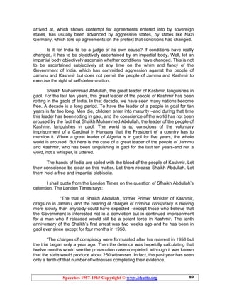 Speeches 1957-1965 Copyright © www.bhutto.org 89
arrived at, which shows contempt for agreements entered into by sovereign
states, has usually been advanced by aggressive states, by states like Nazi
Germany, which tore up agreements on the pretext that conditions had changed.
Is it for India to be a judge of its own cause? If conditions have really
changed, it has to be objectively ascertained by an impartial body. Well, let an
impartial body objectively ascertain whether conditions have changed. This is not
to be ascertained subjectively at any time on the whim and fancy of the
Government of India, which has committed aggression against the people of
Jammu and Kashmir but does not permit the people of Jammu and Kashmir to
exercise the right of self-determination.
Shaikh Muhamnmad Abdullah, the great leader of Kashmir, languishes in
gaol. For the last ten years, this great leader of the people of Kashmir has been
rotting in the gaols of India. In that decade, we have seen many nations become
free. A decade is a long period. To have the leader of a people in goal for ten
years is far too long. Men die, children enter into maturity –and during that time
this leader has been rotting in gaol, and the conscience of the world has not been
aroused by the fact that Shaikh Muhammed Abdullah, the leader of the people of
Kashmir, languishes in gaol. The world is so conscious of the voluntary
imprisonment of a Cardinal in Hungary that the President of a country has to
mention it. When a great leader of Algeria is in gaol for five years, the whole
world is aroused. But here is the case of a great leader of the people of Jammu
and Kashmir, who has been languishing in gaol for the last ten years-and not a
word, not a whisper, is uttered.
The hands of India are soiled with the blood of the people of Kashmir. Let
their conscience be clear on this matter. Let them release Shaikh Abdullah. Let
them hold a free and impartial plebiscite.
I shall quote from the London Times on the question of Sfhaikh Abdullah’s
detention. The London Times says:
“The trial of Shaikh Abdullah, former Primer Minister of Kashmir,
drags on in Jammu, and the hearing of charges of criminal conspiracy is moving
more slowly than anybody could have expected –except those who believe that
the Government is interested not in a conviction but in continued imprisonment
for a man who if released would still be a potent force in Kashmir. The tenth
anniversary of the Shaikh’s first arrest was two weeks ago and he has been in
gaol ever since except for four months in 1958.
“The charges of conspiracy were formulated after his rearrest in 1958 but
the trial began only a year ago. Then the defence was hopefully calculating that
twelve months would see the prosecution case completed, although it was known
that the state would produce about 250 witnesses. In fact, the past year has seen
only a tenth of that number of witnesses completing their evidence.
 