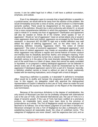 Speeches 1957-1965 Copyright © www.bhutto.org 9
course, it can be called legal but in effect, it will have a political connotation,
emphasis, and outlook.
Even if my delegation were to concede that a legal definition is possible in
a juridical sense, we would still be far away from the solution of the problem. We
would immediately encounter a crisis of words, and get involved in a interminable
semantic warfare. There would be disagreement on the scope, content, and
function of the definition. Should it be in strict conformity with Article 51, or should
it be a more comprehensive definition in which the expression “armed attack” as
used in Article 51 is merely one from of aggression? Clarification and agreement
will also be needed on Article 39 of the Charter, which speaks of “act of
aggression”. Would an “act of aggression” mean an armed attack only or would it
mean aggression direct and indirect, aggression as envisaged by the Soviet draft
resolution, in document A/C 6/L/399? A rigid and a limited definition may well
defeat the object of defining aggression, and, on the other hand, an all-
embracing definition including “aggressive intent”, “the notion of indirect
aggression”, “the notion of economic aggression”, “ideological aggression”, and
other forms of indirect aggression may create an anomalous state of affairs in
which aggression may become a regular and normal feature of human conduct
and thereby lose its dreadfully abnormal, fearful, and emergent meaning. From
an abnormal notion it would be turned into a natural notion. This half-exhausted
twentieth century is in the grips of the most dramatic ideological battle. In every
part of the world there is a clash of ideas, ideas that cannot be easily controlled
or liquidated. In so pregnant a setting ideological aggression can be detected in
almost every are of the globe. Normalcy would be characterized by the word
aggression if ideological aggression were to form a part of it. However, basically,
a definition whether narrow or broad is without an obol of doubt, explosively
loaded with far-reaching implications, and is fraught with a host of dangers.
Assuming a definition is possible, is it desirable? A definition’s immediate
effect would be to stultify and hamper the progressive growth of International
Law. In this respect, my delegation noted with approval the distinguished
representative of Ceylon’s reference to the Law of Torts, when he made his lucid
statement during the course of the discussion on the Report of the International
Law Commission.
Because of the enormous dichotomy in the degree of centralization, the
only branch of Municipal Law that can be profitably compared with International
Law is the Law of Torts. Like General International Law, the Law of Torts is in a
stage of dynamic growth. If the Law of Torts had been codified at a premature
juncture, an irreparable harm would have been done to the province of
jurisprudence as a whole. The Tort of Negligence would not have emerged and
bloomed to its fullness. Out of the historic judgment of Lord Atkin in Donohue v.
Stevenson emerged not only a Tort of Negligence but also a philosophy of law
establishing beyond all reasonable doubt, the virtue of undefined norms. “The
categories of negligence are never closed”, said the sagacious law Lord, and so
 