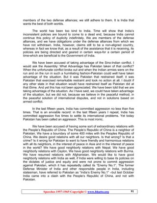 Speeches 1957-1965 Copyright © www.bhutto.org 91
members of the two defense alliances; we still adhere to them. It is India that
wants the best of both worlds.
The world has been too kind to India. Time will show that India’s
inconsistent policies are bound to come to a dead end, because India cannot
continue this policy of duplicity indefinitely. We are members of the defense
alliances, and we have obligations under the defense alliances from which we
have not withdrawn. India, however, claims still to be a non-aligned country,
whereas in fact we know that, as a result of the assistance that it is receiving, its
policies are being directed and geared in certain ways-for a certain period of
time-which are beneficial to the Government of India.
We have been accused of taking advantage of the Sino-Indian conflict. I
would ask the Assembly: What Advantage has Pakistan taken of that conflict?
When the unfortunate conflict broke out and when the Indian armies were on the
run and on the run in such a humiliating fashion-Pakistan could well have taken
advantage of the situation. But it was Pakistan that restrained itself; it was
Pakistan that exercised remarkable restraint and took no action at all. I doubt if
any other state in that situation would have restrained itself as Pakistan did at
that t5ime. And yet this has not been appreciated. We have been told that we are
taking advantage of the situation. As I have said, we could have taken advantage
of the situation, but we did not, because we believe in the peaceful method, in
the peaceful solution of international disputes, and not in solutions based on
armed conflict.
In the last fifteen years, India has committed aggression no less than five
times. That is an enviable record: in the last fifteen years I repeat, India has
committed aggression five times to settle its international problems. Yet today
Pakistan has been called an aggressor. This is most ironic.
We have been accused of having some sort of extraordinary relations with
the People’s Republic of China. The People’s Republic of China is a neighbor of
Pakistan. We have a boundary of some 400 miles with the Peoples Republic of
China. We desire good relations with all our neighbors. Is that wrong? Is that a
crime? Is it wrong for Pakistan to want to have friendly and harmonious relations
with all its neighbors, in the interest of peace in Asia and in the interest of peace
in the world? We have good neighborly relations with Nepal. We have good
neighborly relations with Ceylon. We have good neighborly relations with Burma.
We have resumed relations with Afghanistan. We would like to have good
neighborly relations with India as well, if India were willing to base its policies on
the dictates of justice and equity and were not prone to commit aggression
against Pakistan, which it has repeatedly called its “Enemy No.1”. The former
Defense Minister of India and other responsible people in India, including
statesman, have referred to Pakistan as “India’s Enemy No.1” –but last October
India came into a clash with the People’s Republic of China, and not with
Pakistan.
 