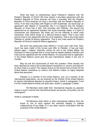 Speeches 1957-1965 Copyright © www.bhutto.org 92
What has been so extraordinary about Pakistan’s relations with the
People’s Republic of China? We have signed a boundary agreement with the
People’s Republic of China because we have a boundary with the People’s
Republic of China because we have a boundary with the People’s Republic of
China. If we had a boundary with Nigeria or with Guatemala, we would sign an
agreement with Nigeria or Guatemala. But it so happens that the People’s
Republic of China has a 400- mile boundary with Pakistan. We signed this
agreement as an agreement between two equal sovereign states, in a spirit of
compromise and adjustment. But these are not the methods to which India
subscribes. India wants things on a take-it-or-leave-it basis. That is why India
cannot come to any agreement with any of its neighbors. That is why India wants
Pakistan to vacate its illusory aggression. That is why India wants the People’s
Republic of China to vacate its illusory aggression.
We have very generously been offered a “no-war pact” with India. Now,
much has been made of this no-war pact offer to Pakistan. It has just been
offered again. I believe. Recently, during his visit to the United States, the
President of India proposed that a no-war pact be signed between Pakistan and
India and be registered with the United Nations. It is assumed that its registration
in the United Nations would give the pact international validity in law and in
morality.
May we ask the Government of India this question: What sanctity has
been attached by India to the United Nations resolutions on Jammu and Kashmir
to which India is a party? The respect shown by the Government of India for the
United Nations resolutions on Jammu and Kashmir makes us highly skeptical
about that assurance.
Pakistan is a member of the United Nations, and, as a member of the
international organization, we are enjoined by the Charter of the United Nations
to resolve international disputes by peaceful means. Article 2, paragraphs 3 and
4 of the United Nations Charter are quite clear. Article 2, paragraph 3 states:
“All Members shall settle their international disputes by peaceful
means in such a manner that international peace ad security, and justice, are not
endangered”.
Article 2, paragraph 4 states:
“All Members shall refrain in their international relations from the
threat or use of force against the territorial integrity or political
independence of any State, or in any other manner inconsistent with the
purposes of the United Nations”.
 