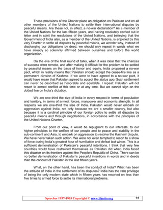 Speeches 1957-1965 Copyright © www.bhutto.org 93
These provisions of the Charter place an obligation on Pakistan and on all
other members of the United Nations to settle their international disputes by
peaceful means. Are these not, in effect, a no-war declaration? As a member of
the United Nations for the last fifteen years, and having resolutely carried out in
letter and in spirit the resolutions of the United Nations, and believing that the
Government of India also, as a member of the United Nations, is enjoined by this
very Charter to settle all disputes by peaceful means, we wonder why, instead of
discharging our obligations by deed, we should only repeat in words what we
have already so solemnly affirmed between ourselves and before the world
organization.
On the eve of the final round of talks, when it was clear that the chances
of success were remote, and after making it difficult for the problem to be settled
by peaceful means on the basis of honor and equity, India proposed a no-war
pact, which in reality means that Pakistan should accept the cease-fire line as a
permanent division of Kashmir. If we were to have agreed to a no-war pact, it
would have mean that Pakistan agreed to accept the status quo. Such settlement
can never be described as honorable and equitable. I repeat: Pakistan will not
resort to armed conflict at this time or at any time. But we cannot sign on the
dotted line on India’s dictation.
We are one-third the size of India in every respect-in terms of population
and territory, in terms of armed, forces, manpower and economic strength. In all
respects we are one-third the size of India. Pakistan would never embark on
aggression against India, not only because we are a smaller country, but also
because it is a cardinal principle of our foreign policy to settle all disputes by
peaceful means and through negotiations, in accordance with the principles of
the United Nations Charter.
From our point of view, it would be repugnant to our interests, to our
higher principles to the welfare of our people and to peace and stability in the
sub-continent and Asia, to embark on aggression to resolve the Kashmir dispute.
We have never taken such action. We were not even tempted to resort to a show
of force during India’s greatest hour of humiliation and defeat last winter. This is a
sufficient demonstration of Pakistan’s peaceful intentions. I think that very few
countries would have restrained themselves as Pakistan did when India faced
this disaster on its frontiers against the People’s Republic of China. There can be
no better demonstration of Pakistan’s peaceful intentions in words and in deeds
than the conduct of Pakistan in the last fifteen years.
What, on the other hand, has been the conduct of India? What has been
the attitude of India in the settlement of its disputes? India has the rare privilege
of being the only modern state which in fifteen years has resorted on less than
five times to armed force to settle its international problems.
 