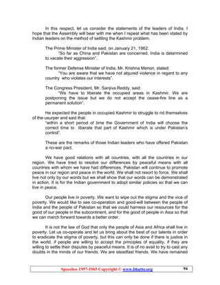 Speeches 1957-1965 Copyright © www.bhutto.org 94
In this respect, let us consider the statements of the leaders of India. I
hope that the Assembly will bear with me when I repeat what has been stated by
Indian leaders on the method of settling the Kashmir problem.
The Prime Minister of India said, on January 21, 1962:
“So far as China and Pakistan are concerned, India is determined
to vacate their aggression”.
The former Defense Minister of India, Mr. Krishna Menon, stated:
“You are aware that we have not abjured violence in regard to any
country who violates our interests”.
The Congress President, Mr. Sanjiva Reddy, said:
“We have to liberate the occupied areas in Kashmir. We are
postponing the issue but we do not accept the cease-fire line as a
permanent solution”.
He expected the people in occupied Kashmir to struggle to rid themselves
of the usurper and said that:
“within a short period of time the Government of India will choose the
correct time to liberate that part of Kashmir which is under Pakistan’s
control”.
These are the remarks of those Indian leaders who have offered Pakistan
a no-war pact.
We have good relations with all countries, with all the countries in our
region. We have tried to resolve our differences by peaceful means with all
countries with whom we have had differences. Pakistan will continue to promote
peace in our region and peace in the world. We shall not resort to force. We shall
live not only by our words but we shall show that our words can be demonstrated
in action. It is for the Indian government to adopt similar policies so that we can
live in peace.
Our people live in poverty. We want to wipe out the stigma and the vice of
poverty. We would like to see co-operation and good-will between the people of
India and the people of Pakistan so that we could harness our resources for the
good of our people in the subcontinent, and for the good of people in Asia so that
we can march forward towards a better order.
It is not the law of God that only the people of Asia and Africa shall live in
poverty. Let us co-operate and let us bring about the best of our talents in order
to eradicate the stigma of poverty, but this can only be done if there is justice in
the world, if people are willing to accept the principles of equality, if they are
willing to settle their disputes by peaceful means. It is of no avail to try to cast any
doubts in the minds of our friends. We are steadfast friends. We have remained
 
