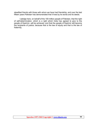 Speeches 1957-1965 Copyright © www.bhutto.org 95
steadfast friends with those with whom we have had friendship, and over the last
fifteen years Pakistan has demonstrated that it lives by its words and its deeds.
I pledge here, on behalf of the 100 million people of Pakistan, that the right
of self-determination, which is a right which India has agreed to give to the
people of Kashmir, will be achieved, and that the people of Kashmir will become
the recipients of justice, because that is the law of equity and that is the law of
fraternity.
 