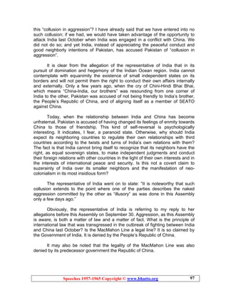 Speeches 1957-1965 Copyright © www.bhutto.org 97
this “collusion in aggression”? I have already said that we have entered into no
such collusion; if we had, we would have taken advantage of the opportunity to
attack India last October when India was engaged in a conflict with China. We
did not do so; and yet India, instead of appreciating the peaceful conduct and
good neighborly intentions of Pakistan, has accused Pakistan of “collusion in
aggression”.
It is clear from the allegation of the representative of India that in its
pursuit of domination and hegemony of the Indian Ocean region. India cannot
contemplate with equanimity the existence of small independent states on its
borders and will not permit them the right to conduct their own affairs internally
and externally. Only a few years ago, when the cry of Chini-Hindi Bhai Bhai,
which means “China-India, our brothers” was resounding from one corner of
India to the other, Pakistan was accused of not being friendly to India’s brother,
the People’s Republic of China, and of aligning itself as a member of SEATO
against China.
Today, when the relationship between India and China has become
unfraternal, Pakistan is accused of having changed its feelings of enmity towards
China to those of friendship. This kind of self-reversal is psychologically
interesting. It indicates, I fear, a paranoid state. Otherwise, why should India
expect its neighboring countries to regulate their own relationships with third
countries according to the twists and turns of India’s own relations with them?
The fact is that India cannot bring itself to recognize that its neighbors have the
right, as equal sovereign states, to make independent judgments and conduct
their foreign relations with other countries in the light of their own interests and in
the interests of international peace and security. Is this not a covert claim to
suzerainty of India over its smaller neighbors and the manifestation of neo-
colonialism in its most insidious form?
The representative of India went on to state: “It is noteworthy that such
collusion extends to the point where one of the parties describes the naked
aggression committed by the other as “illusory” as was done in this Assembly
only a few days ago.”
Obviously, the representative of India is referring to my reply to her
allegations before this Assembly on September 30. Aggression, as this Assembly
is aware, is both a matter of law and a matter of fact. What is the principle of
international law that was transgressed in the outbreak of fighting between India
and China last October? Is the MacMahon Line a legal line? It is so claimed by
the Government of India. It is denied by the People’s Republic of China.
It may also be noted that the legality of the MacMahon Line was also
denied by its predecessor government the Republic of China.
 