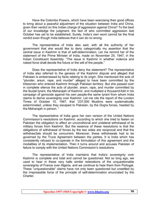 Speeches 1957-1965 Copyright © www.bhutto.org 98
Have the Colombo Powers, which have been exercising their good offices
to bring about a peaceful adjustment of the situation between India and China,
given their verdict on this Indian charge of aggression against China? To the best
of our knowledge the judgment, the fact of who committed aggression last
October has yet to be established. Surely, India’s own word cannot be the final
verdict even though India believes that it can do no wrong.
The representative of India also said, with all the authority of her
government that she would like to deny categorically my assertion that the
central issue in Kashmir is that of self-determination. Let me remind her of the
statement of the Prime Minister of India, made on November 25, 1947, in the
Indian Constituent Assembly: “The issue in Kashmir in whether violence and
naked force shall decide the future or the will of the people.”
Does the representative of India deny the statement? The representative
of India also referred to the genesis of the Kashmir dispute and alleged that
Pakistan is embarrassed by facts relating to its origin. She mentioned the acts of
“plunder, arson, rape, and murder” alleged to have been committed by the
tribesmen who entered Kashmir through Pakistan territory. But she passed over
in complete silence the acts of plunder, arson, rape, and murder committed by
the feudal tyrant, the Maharajah of Kashmir, and multiplied a thousand-fold in his
campaign of genocide against his own people-the same tyrant from whom India
claims to derive sovereignty over Kashmir. Let me cite the report of the London
Times of October 10, 1947, that “237,000 Muslims were systematically
exterminated, unless they escaped to Pakistan, by the Dogra forces, headed by
the Maharajah in person. “
The representative of India gave her own version of the United Nations
Commission’s resolutions on Kashmir, according to which she tried to fasten on
Pakistan the obligation to affect an unconditional and unilateral withdrawal of its
military forces from Kashmir. But the essence of these resolutions is that the
obligations of withdrawal of forces by the two sides are reciprocal and that the
withdraw3als should be concurrent. Moreover, these withdrawals had to be
governed by the Truce Agreement between the parties. It is India which has
consistently refused to co-operate in the formulation of this agreement and the
modalities of its implementation. Then it turns around and accuses Pakistan of
failure to comply with the United Nations Commission’s resolutions.
The representative of India maintains that India’s sovereignty over
Kashmir is complete and total and cannot be questioned. Not so long ago, we
used to hear in these very halls similar reiterations of the unquestionable
sovereignty of France over Algeria, and we continue to hear them from Portugal.
These “unquestionable” claims have not only been questioned but unsettled by
the irrepressible force of the principle of self-determination enunciated by the
Charter.
 