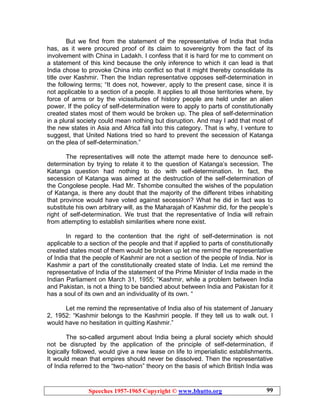 Speeches 1957-1965 Copyright © www.bhutto.org 99
But we find from the statement of the representative of India that India
has, as it were procured proof of its claim to sovereignty from the fact of its
involvement with China in Ladakh. I confess that it is hard for me to comment on
a statement of this kind because the only inference to which it can lead is that
India chose to provoke China into conflict so that it might thereby consolidate its
title over Kashmir. Then the Indian representative opposes self-determination in
the following terms; “It does not, however, apply to the present case, since it is
not applicable to a section of a people. It applies to all those territories where, by
force of arms or by the vicissitudes of history people are held under an alien
power. If the policy of self-determination were to apply to parts of constitutionally
created states most of them would be broken up. The plea of self-determination
in a plural society could mean nothing but disruption. And may I add that most of
the new states in Asia and Africa fall into this category. That is why, I venture to
suggest, that United Nations tried so hard to prevent the secession of Katanga
on the plea of self-determination.”
The representatives will note the attempt made here to denounce self-
determination by trying to relate it to the question of Katanga’s secession. The
Katanga question had nothing to do with self-determination. In fact, the
secession of Katanga was aimed at the destruction of the self-determination of
the Congolese people. Had Mr. Tshombe consulted the wishes of the population
of Katanga, is there any doubt that the majority of the different tribes inhabiting
that province would have voted against secession? What he did in fact was to
substitute his own arbitrary will, as the Maharajah of Kashmir did, for the people’s
right of self-determination. We trust that the representative of India will refrain
from attempting to establish similarities where none exist.
In regard to the contention that the right of self-determination is not
applicable to a section of the people and that if applied to parts of constitutionally
created states most of them would be broken up let me remind the representative
of India that the people of Kashmir are not a section of the people of India. Nor is
Kashmir a part of the constitutionally created state of India. Let me remind the
representative of India of the statement of the Prime Minister of India made in the
Indian Parliament on March 31, 1955; “Kashmir, while a problem between India
and Pakistan, is not a thing to be bandied about between India and Pakistan for it
has a soul of its own and an individuality of its own. “
Let me remind the representative of India also of his statement of January
2, 1952: “Kashmir belongs to the Kashmiri people. If they tell us to walk out. I
would have no hesitation in quitting Kashmir.”
The so-called argument about India being a plural society which should
not be disrupted by the application of the principle of self-determination, if
logically followed, would give a new lease on life to imperialistic establishments.
It would mean that empires should never be dissolved. Then the representative
of India referred to the “two-nation” theory on the basis of which British India was
 