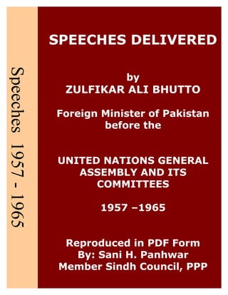 SPEECHES DELIVERED
by
ZULFIKAR ALI BHUTTO
Foreign Minister of Pakistan
before the
UNITED NATIONS GENERAL
ASSEMBLY AND ITS
COMMITTEES
1957 –1965
Reproduced in PDF Form
By: Sani H. Panhwar
Member Sindh Council, PPP
 
