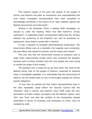 Speeches Before The Security Council – 1964; Copyright © www.bhutto.org 10
“The massive impact of the grief and protest of the people of
Jammu and Kashmir has been so momentous and unprecedented that
even Indian newspaper correspondents have been compelled to
acknowledge something in the nature of an ‘open rebellion against the
Bakhshi Government and India itself.”
Writing in the Hindustan Times, a leading Delhi newspaper, on
January 8, under the heading “What now after Kashmir’s 10-day
nightmare?”, a celebrated Indian correspondent states that the 10-days
between the purloining of the Prophet’s hair and its accidental re-
appearance, have shaken a great deal in Kashmir.
“It was a situation of complete administrational break-down. The
Government offices were at a standstill, the hospitals were unmanned,
the post offices had ceased to function, and the shops were closed.”
“The only way that the Government showed its presence was to
order some indiscriminate arrests which only worsened the situation
because some of those arrested were the very people who were trying
to contain the anger of the crowds.”
The question now is where do we go from here? The myth of the
Bakhshi family hold on the people of Kashmir, sustained by electoral
fraud, is completely exploded. It is unthinkable that the Government of
Kashmir can be handed back to men so thoroughly exposed as without
popular allegiance.
It may here be pointed out that India’s representatives have in
the past repeatedly urged before the Security Council that the
“elections” held in Jammu and Kashmir since 1948 under the twin
domination of Indian military occupation and the Bakhshi regime, were
“fair” and “free” and that the verdicts of the fraudulently elected
assemblies in favour of accession and annexation to India, must be
accepted as valid.
 