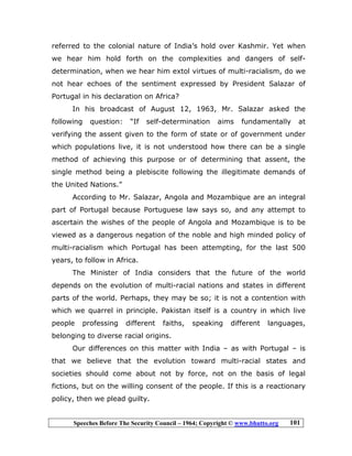 Speeches Before The Security Council – 1964; Copyright © www.bhutto.org 101
referred to the colonial nature of India’s hold over Kashmir. Yet when
we hear him hold forth on the complexities and dangers of self-
determination, when we hear him extol virtues of multi-racialism, do we
not hear echoes of the sentiment expressed by President Salazar of
Portugal in his declaration on Africa?
In his broadcast of August 12, 1963, Mr. Salazar asked the
following question: “If self-determination aims fundamentally at
verifying the assent given to the form of state or of government under
which populations live, it is not understood how there can be a single
method of achieving this purpose or of determining that assent, the
single method being a plebiscite following the illegitimate demands of
the United Nations.”
According to Mr. Salazar, Angola and Mozambique are an integral
part of Portugal because Portuguese law says so, and any attempt to
ascertain the wishes of the people of Angola and Mozambique is to be
viewed as a dangerous negation of the noble and high minded policy of
multi-racialism which Portugal has been attempting, for the last 500
years, to follow in Africa.
The Minister of India considers that the future of the world
depends on the evolution of multi-racial nations and states in different
parts of the world. Perhaps, they may be so; it is not a contention with
which we quarrel in principle. Pakistan itself is a country in which live
people professing different faiths, speaking different languages,
belonging to diverse racial origins.
Our differences on this matter with India – as with Portugal – is
that we believe that the evolution toward multi-racial states and
societies should come about not by force, not on the basis of legal
fictions, but on the willing consent of the people. If this is a reactionary
policy, then we plead guilty.
 