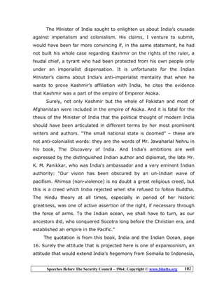 Speeches Before The Security Council – 1964; Copyright © www.bhutto.org 102
The Minister of India sought to enlighten us about India’s crusade
against imperialism and colonialism. His claims, I venture to submit,
would have been far more convincing if, in the same statement, he had
not built his whole case regarding Kashmir on the rights of the ruler, a
feudal chief, a tyrant who had been protected from his own people only
under an imperialist dispensation. It is unfortunate for the Indian
Minister’s claims about India’s anti-imperialist mentality that when he
wants to prove Kashmir’s affiliation with India, he cites the evidence
that Kashmir was a part of the empire of Emperor Asoka.
Surely, not only Kashmir but the whole of Pakistan and most of
Afghanistan were included in the empire of Asoka. And it is fatal for the
thesis of the Minister of India that the political thought of modern India
should have been articulated in different terms by her most prominent
writers and authors. “The small national state is doomed” – these are
not anti-colonialist words: they are the words of Mr. Jawaharlal Nehru in
his book, The Discovery of India. And India’s ambitions are well
expressed by the distinguished Indian author and diplomat, the late Mr.
K. M. Panikkar, who was India’s ambassador and a very eminent Indian
authority: “Our vision has been obscured by an un-Indian wave of
pacifism. Ahimsa (non-violence) is no doubt a great religious creed, but
this is a creed which India rejected when she refused to follow Buddha.
The Hindu theory at all times, especially in period of her historic
greatness, was one of active assertion of the right, if necessary through
the force of arms. To the Indian ocean, we shall have to turn, as our
ancestors did, who conquered Socotra long before the Christian era, and
established an empire in the Pacific.”
The quotation is from this book, India and the Indian Ocean, page
16. Surely the attitude that is projected here is one of expansionism, an
attitude that would extend India’s hegemony from Somalia to Indonesia,
 