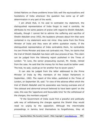 Speeches Before The Security Council – 1964; Copyright © www.bhutto.org 104
United Nations on these problems know fully well the equivocations and
hesitations of India whenever the question has come up of self-
determination in any part of the world.
I am afraid that, in his zeal to contradict my statement, the
distinguished representative of India forgot to read it carefully. He
attributes to me some paeans of praise with regard to Sheikh Abdullah.
Actually, though I cannot fail to admire the suffering and sacrifice of
Sheikh Abdullah since 1953, the laudatory phrases about him that were
contained in my statement were not mine: they came from the Prime
Minister of India and they were all within quotation marks. If the
distinguished representative of India contradicts them, he contradicts
his own Prime Minister and does not contradict me. Then, he claims that
the trial of Sheikh Abdullah has been with due process of law. This claim
can be judged from the following report published in the Times of
London: “In June, the senior prosecuting counsel, Mr. Pande, retired
from the case. He said that the money for his fees could be better used.
The trial, he said, could go on for another five to seven years.”
It can also be judged from the letter addressed to the Prime
Minister of India by fifty members of the Indian Parliament in
September, 1963. The report of this letter, published in the Times of
London, on September 30, said: “In view of the adverse effect which the
trial of Sheikh Abdullah and his associates was having overseas and of
‘the colossal and abnormal amount believed to have been spent’ on the
case, this was the ‘opportune and favourable time’ for the withdrawal of
the charges, the members argued.”
“If the Government of India could find a graceful and politically
safe way of withdrawing the charges against the Sheikh they would
need no urging by the opposition. Although the interminable
proceedings in Jammu lend themselves to forgetfulness, they sit
 