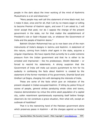 Speeches Before The Security Council – 1964; Copyright © www.bhutto.org 110
people in the dark about the inner working of the mind of Kashmiris
Mussulmans is a sin and disservice.”
“Many people may well call this statement of mine black-mail, but
I make it clear, once and for all, that I am by no means eager or willing
to become Premier of Kashmir again, and even if I am asked to, I will
never accept that post; nor do I oppose the change of the present
government in the state, nor for that matter the establishment of
President’s rule or Sadr-i-Riyasat rule, or whatever the Government of
India and the people of Kashmir desire.”
Bakhshi Ghulam Mohammad has up to now been one of the main
instruments of India’s designs in Jammu and Kashmir. A statement of
this nature, coming from India’s chief agent in the state, acquires a
singular importance. We have reports that currently he is under extreme
pressure from the Indian government and that he is either to be
arrested and imprisoned – like his predecessor, Sheikh Abdullah – or
forced to rescind his statements. A strong suspicion that the
Government of India will mete out severe punishment to him for his
audacity in confessing the facts about Kashmir is created by the
statement of the former members of his government, Shamlal Saraf and
Girdhari Lal Dogra, charging him with damaging the interests of India.
These are some of the facts which give an indication of the
present situated in Indian-occupied Kashmir. If killing by police firing of
scores of people, general strikes paralyzing whole cities and towns,
massive demonstration by virtue the entire adult population of a capital
city, sullen resentment spontaneously expressing itself before foreign
observers do not constitute a grave situation, then what will, except an
outbreak of hostilities?
That it is the restraining hand of the Pakistan government alone
which preserves peace in Kashmir – all the charges against us leveled
 
