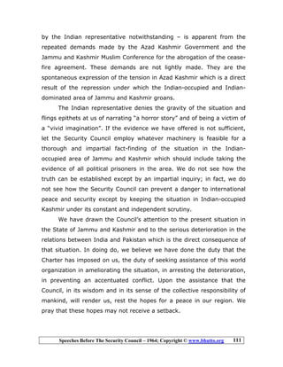 Speeches Before The Security Council – 1964; Copyright © www.bhutto.org 111
by the Indian representative notwithstanding – is apparent from the
repeated demands made by the Azad Kashmir Government and the
Jammu and Kashmir Muslim Conference for the abrogation of the cease-
fire agreement. These demands are not lightly made. They are the
spontaneous expression of the tension in Azad Kashmir which is a direct
result of the repression under which the Indian-occupied and Indian-
dominated area of Jammu and Kashmir groans.
The Indian representative denies the gravity of the situation and
flings epithets at us of narrating “a horror story” and of being a victim of
a “vivid imagination”. If the evidence we have offered is not sufficient,
let the Security Council employ whatever machinery is feasible for a
thorough and impartial fact-finding of the situation in the Indian-
occupied area of Jammu and Kashmir which should include taking the
evidence of all political prisoners in the area. We do not see how the
truth can be established except by an impartial inquiry; in fact, we do
not see how the Security Council can prevent a danger to international
peace and security except by keeping the situation in Indian-occupied
Kashmir under its constant and independent scrutiny.
We have drawn the Council’s attention to the present situation in
the State of Jammu and Kashmir and to the serious deterioration in the
relations between India and Pakistan which is the direct consequence of
that situation. In doing do, we believe we have done the duty that the
Charter has imposed on us, the duty of seeking assistance of this world
organization in ameliorating the situation, in arresting the deterioration,
in preventing an accentuated conflict. Upon the assistance that the
Council, in its wisdom and in its sense of the collective responsibility of
mankind, will render us, rest the hopes for a peace in our region. We
pray that these hopes may not receive a setback.
 