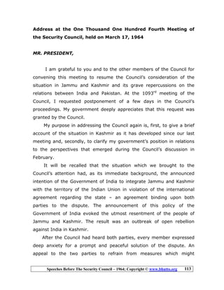 Speeches Before The Security Council – 1964; Copyright © www.bhutto.org 113
Address at the One Thousand One Hundred Fourth Meeting of
the Security Council, held on March 17, 1964
MR. PRESIDENT,
I am grateful to you and to the other members of the Council for
convening this meeting to resume the Council’s consideration of the
situation in Jammu and Kashmir and its grave repercussions on the
relations between India and Pakistan. At the 1093rd
meeting of the
Council, I requested postponement of a few days in the Council’s
proceedings. My government deeply appreciates that this request was
granted by the Council.
My purpose in addressing the Council again is, first, to give a brief
account of the situation in Kashmir as it has developed since our last
meeting and, secondly, to clarify my government’s position in relations
to the perspectives that emerged during the Council’s discussion in
February.
It will be recalled that the situation which we brought to the
Council’s attention had, as its immediate background, the announced
intention of the Government of India to integrate Jammu and Kashmir
with the territory of the Indian Union in violation of the international
agreement regarding the state – an agreement binding upon both
parties to the dispute. The announcement of this policy of the
Government of India evoked the utmost resentment of the people of
Jammu and Kashmir. The result was an outbreak of open rebellion
against India in Kashmir.
After the Council had heard both parties, every member expressed
deep anxiety for a prompt and peaceful solution of the dispute. An
appeal to the two parties to refrain from measures which might
 