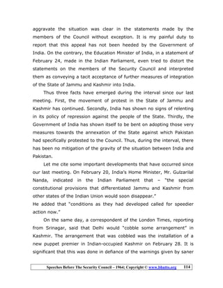 Speeches Before The Security Council – 1964; Copyright © www.bhutto.org 114
aggravate the situation was clear in the statements made by the
members of the Council without exception. It is my painful duty to
report that this appeal has not been heeded by the Government of
India. On the contrary, the Education Minister of India, in a statement of
February 24, made in the Indian Parliament, even tried to distort the
statements on the members of the Security Council and interpreted
them as conveying a tacit acceptance of further measures of integration
of the State of Jammu and Kashmir into India.
Thus three facts have emerged during the interval since our last
meeting. First, the movement of protest in the State of Jammu and
Kashmir has continued. Secondly, India has shown no signs of relenting
in its policy of repression against the people of the State. Thirdly, the
Government of India has shown itself to be bent on adopting those very
measures towards the annexation of the State against which Pakistan
had specifically protested to the Council. Thus, during the interval, there
has been no mitigation of the gravity of the situation between India and
Pakistan.
Let me cite some important developments that have occurred since
our last meeting. On February 20, India’s Home Minister, Mr. Gulzarilal
Nanda, indicated in the Indian Parliament that – “the special
constitutional provisions that differentiated Jammu and Kashmir from
other states of the Indian Union would soon disappear.”
He added that “conditions as they had developed called for speedier
action now.”
On the same day, a correspondent of the London Times, reporting
from Srinagar, said that Delhi would “cobble some arrangement” in
Kashmir. The arrangement that was cobbled was the installation of a
new puppet premier in Indian-occupied Kashmir on February 28. It is
significant that this was done in defiance of the warnings given by saner
 